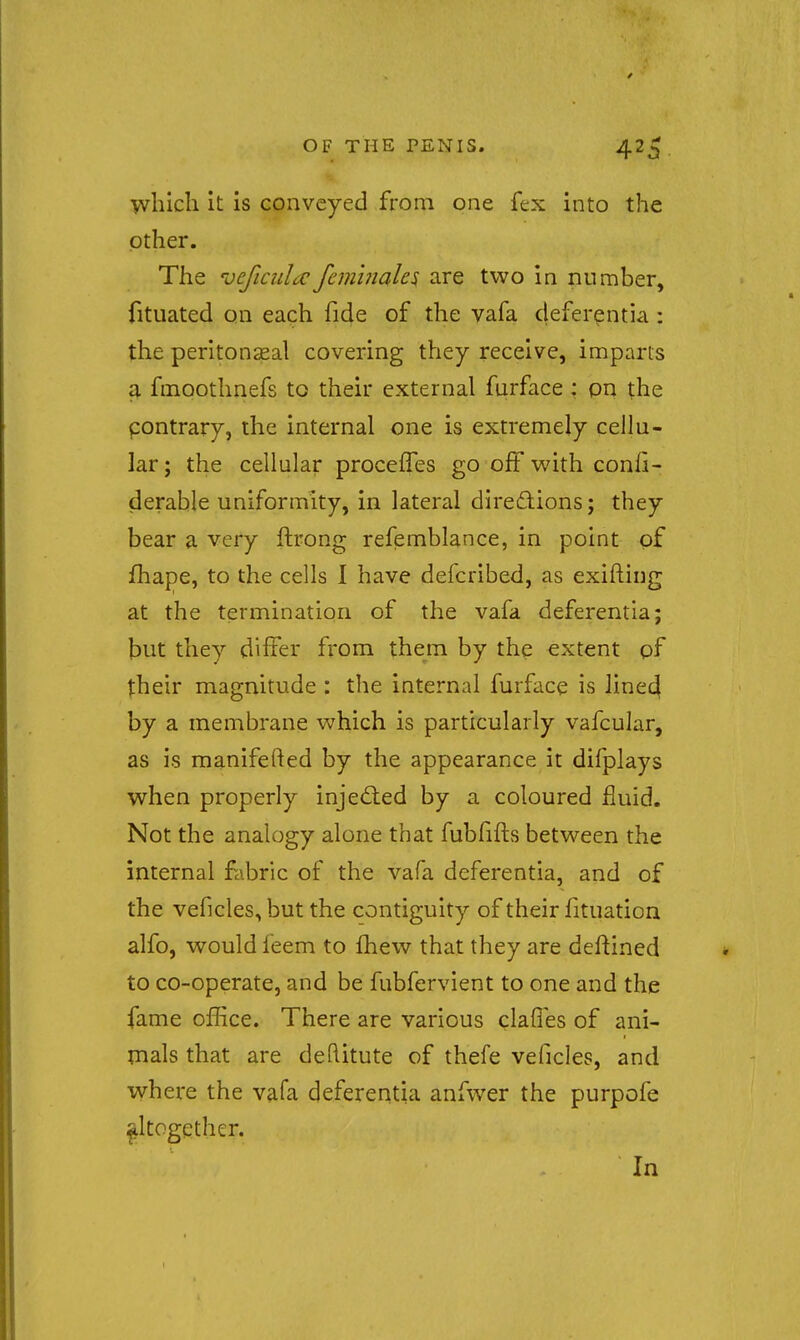 wliich It is conveyed from one fex into the other. The Dcficida:femhiah^ are two in number, fituated on each fide of the vafa deferentia: the peritonseal covering they receive, imparts a fmoothnefs to their external furface: pn the pontrary, the internal one is extremely cellu- lar ; the cellular procefTes go off with conli- derable uniformity, in lateral diredions; they bear a very ftrong refemblance, in point of fhape, to the cells I have defcribed, as exifting at the termination of the vafa deferentia; but they differ from them by the extent pf their magnitude : the internal furface is lined by a membrane which is particularly vafcular, as is manifefted by the appearance it difplays when properly inje<^led by a coloured fluid. Not the analogy alone that fubfifts between the internal fabric of the vafa deferentia, and of the veficles, but the contiguity of their fituation alfo, would feem to fhew that they are deflined to co-operate, and be fubfervient to one and the fame office. There are various clafles of ani- mals that are deftitute of thefe veficles, and where the vafa deferentia anfwer the purpofe altogether. In