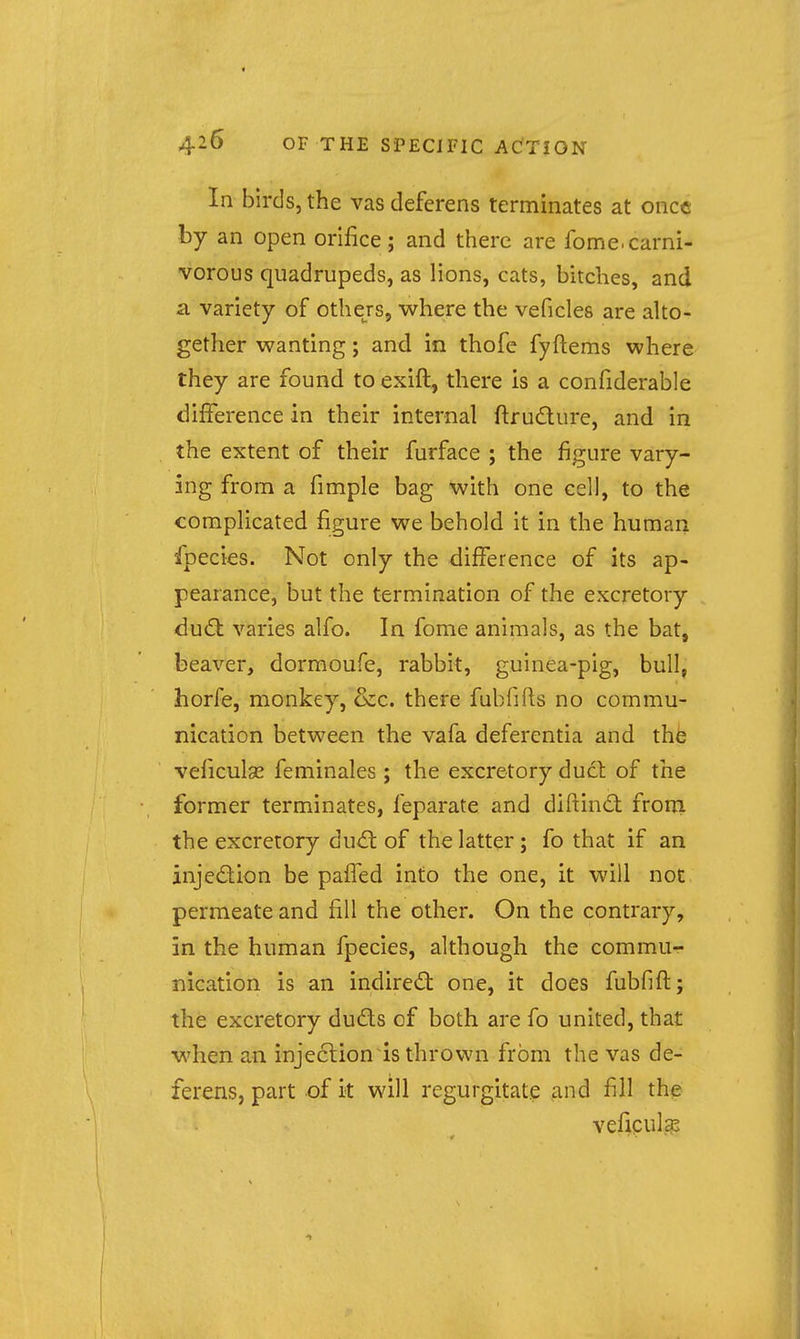 In birds, the vas deferens terminates at once by an open orifice; and there are fome.carni- vorous quadrupeds, as lions, cats, bitches, and a variety of othejs, where the veficles are alto- gether wanting; and in thofe fyftems where they are found to exift, there is a confiderable difference in their internal ftrudure, and in the extent of their furface ; the figure vary- ing from a fimple bag with one cell, to the complicated figure we behold it in the human ipecies. Not only the difference of its ap- pearance, but the termination of the excretory duO: varies alfo. In fome animals, as the bat, beaver, dormoufe, rabbit, guinea-pig, bull, horfe, monkey, &c. there fubfifts no commu- nication between the vafa deferentia and thfe veficulse feminales ; the excretory duct of the former terminates, feparate and diftind froni the excretory dud: of the latter; fo that if an injedion be paffed into the one, it will not permeate and fill the other. On the contrary, in the human fpecies, although the commu- nication is an indired one, it does fubfift; the excretory duds of both are fo united, that when an injection is thrown from the vas de- ferens, part of it will regurgitate and fill the veficulgs