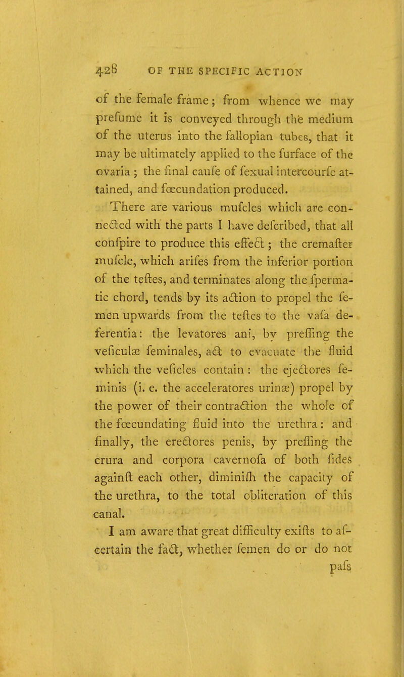 of the female frame; from whence we may prefume it is conveyed through the medium of the uterus into the fallopian tubes, that it may be ultimately applied to the furface of the ovaria ; the final caufe of fexual intercourfe at- tained, and foecundation produced. There are various mufcles which are con- neded with the parts I have defcribed, that all confpire to produce this effect; the cremafter mufcle, which arifes from the inferior portion of the teftes, and terminates along the fperma- tic chord, tends by its adion to propel the fe- men upwards from the teftes to the vafa de- ferentia: the levatores ani, by prelTmg the veficulas feminales, ad to evacuate the fluid which the veficles contain : the ejedores fe- minis (i. e. the acceleratores urinas) propel by the power of their contradion the whole of the foecundating fluid into the urethra: and finally, the eredores penis, by prefiing the crura and corpora cavernofa of both fides againft each other, diminifli the capacity of the urethra, to the total obliteration of this canal. I am aware that great difficulty exifls to af- certain the fad, whether femen do or do not pafs