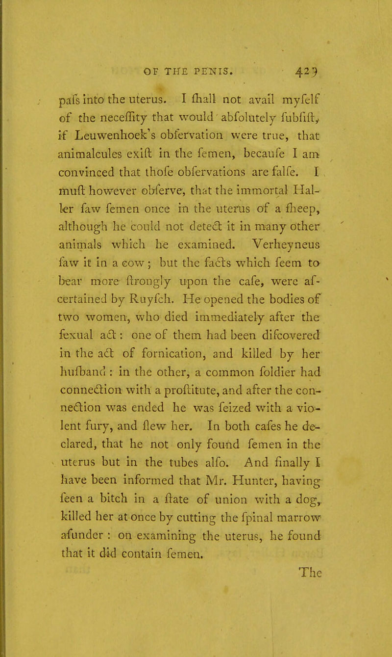 pafs Into the uterus. I fliall not avail myfelf of the neceffity that would abfolutely fubfifty if Leuwenhoek's obfervation were true, that animalcules exift in the femen, becaufe I am convinced that ihofe obfervations are falfe. I muft however olrferve, that the immortal Hal- kr faw femen once in the uterus of a flieep, although he could not detccl it in many other animals which he examined. Verheyneus faw it in a cow; but the fa6ls which feem to bear more ftrongly upon the cafe, were af- certaineJ by Ruyfch. He opened the bodies of two women, who died immediately after the fexual a6t: one of them had been difcovered in the adl of fornication, and killed by her hufband : in the other, a common foldier had connection with a profcitute, and after the con- nedtion was ended he was felzed WMth a vio- lent fury, and flew her. In both cafes he de- clared, that he not only found femen in the uterus but in the tubes alfo. And finally I have been informed that Mr. Hunter, having feen a bitch in a ftate of union with a dog^ killed her at once by cutting the fpinal marrow afunder : on examining the uterus, he found that it dkl contain femen. The