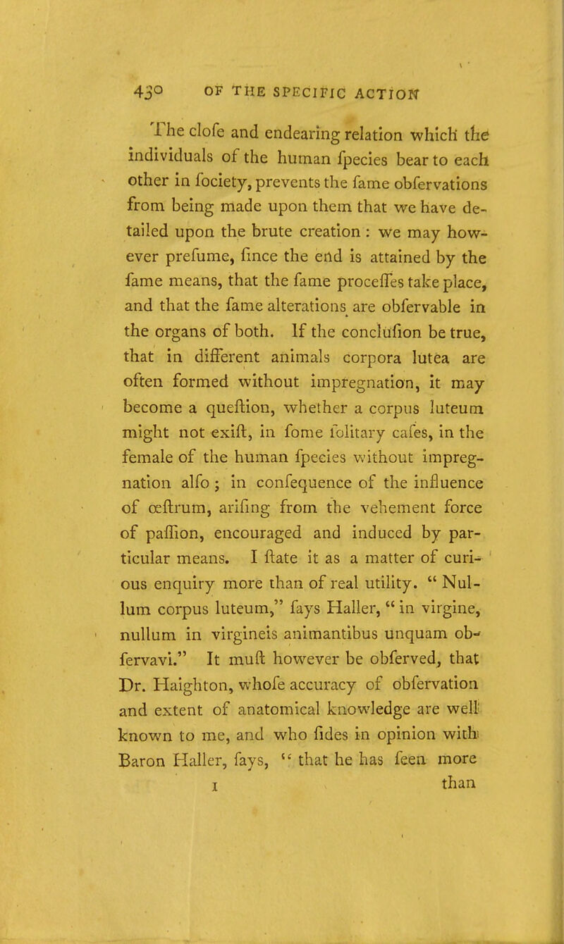 The clofe and endearing relation which the individuals of the human fpecies bear to each ^ other in fociety, prevents the fame obfervations from being made upon them that we have de- tailed upon the brute creation : we may how- ever prefume, fmce the end is attained by the fame means, that the fame proceffes take place, and that the fame alterations are obfervable in the organs of both. If the conclilfion be true, that in different animals corpora lutea are often formed without impregnation, it may ' become a queftion, whether a corpus luteum might not exift, in forae folitary cafes, in the female of the human fpecies without impreg- nation alfo ; in confequence of the influence of oeftrum, arifmg from the vehement force of paffion, encouraged and induced by par- ticular means. I ftate it as a matter of curi^ ous enquiry more than of real utility.  Nul- lum corpus luteum, fays Haller,  in virgine, nullum in virgineis animantibus unquam ob- fervavi. It muft however be obferved, that Dr. Haighton, whofe accuracy of obfervation and extent of anatomical knowledge are welt known to me, and who fides in opinion with> Baron Haller, fays,  that he has feen more I than I