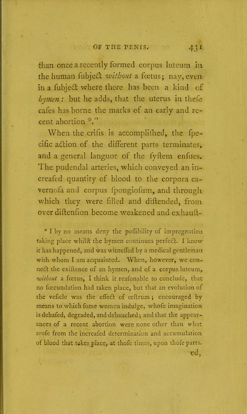 than once a recently formed corpus luteum in the human fubjed without a foetus; nay, everi- in a fubjed where there has been a kind of hymen : but he adds, that the uterus in thefe cafes has borne the marks of an early and re- cent abortion When the crifis is accomplifhed, the fpe- eific a£lion of the different parts terminates, and a general languor of the fyftem enfues. The pudendal arteries, which conveyed an in- creafed quantity of blood to the corpora ca- vernofa and corpus fpongiofum, and through which they were filled and diftended, from over diftenfion become weakened and exhauft- * I by no means deny the poflibility of impregnation taking place whilft the hymen continues perfe£l. I know- it has happened, and vVas witnefled by a medical gentleman with whom I am acquainted. When, however, we con- neft the exiftence of an hymen, and of a corpus luteum, nvithout a foetus, I think it reafonable to conclude, that no foecundation had taken place, but that an evolution of the veficle was the efFe6l of ceftrum; encouraged by means to which fome women indulge, whofe imagination isdebafed, degraded, and debauched; and that the appear- ances of a recent abortion were none other than what arofe from the increafed determination and accumulation of blood that takes place, at thofe times, upon thofe parts.