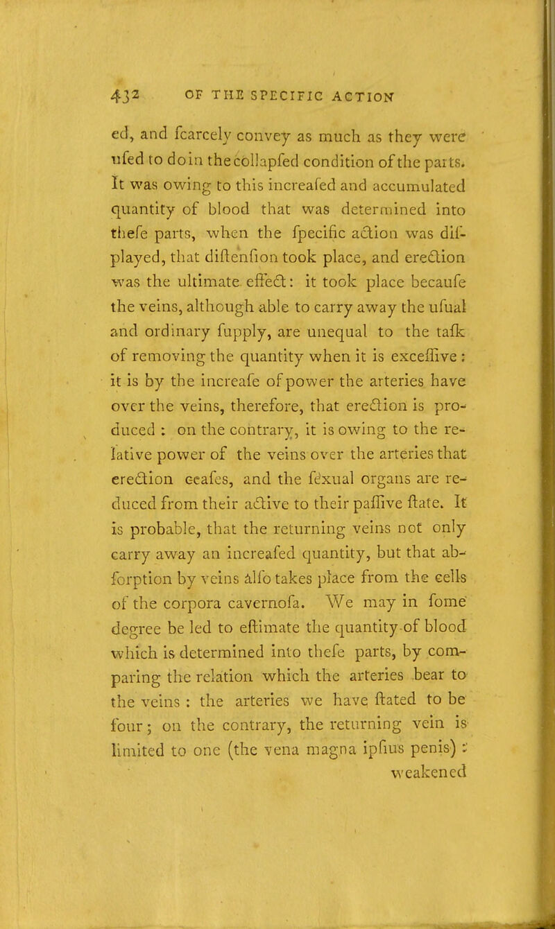 ed, and fcarcely convey as much as they were rifed to do in thecoUapfed condition of the parts. It was owing to this increafed and accumulated quantity of blood that was determined into thefe parts, when the fpecific action was dif- played, that diftenfion took place, and eredion was the ultimate efieO:: it took place becaufe the veins, although able to carry away the ufual and ordinary fupply, are unequal to the tafk of removing the quantity when it is exceffive : it is by the increafe ofpov^er the arteries have over the veins, therefore, that eredion is pro- duced : on the contrary, it is owing to the re- lative power of the veins over the arteries that eredion ccafes, and the fexual organs are re- duced from their adive to their paffive ftate. It is probable, that the returning veins not only carry away an increafed quantity, but that ab^ forption by veins ^ilfo takes place from the cells of the corpora cavernofa. We may in fome degree be led to eftimate the quantity-of blood which is determined into thefe parts, by com- paring the rektion which the arteries bear to the veins : the arteries we have; ftated to be four; on the contrary, the returning vein is limited to one (the vena magna ipfius penis) weakened