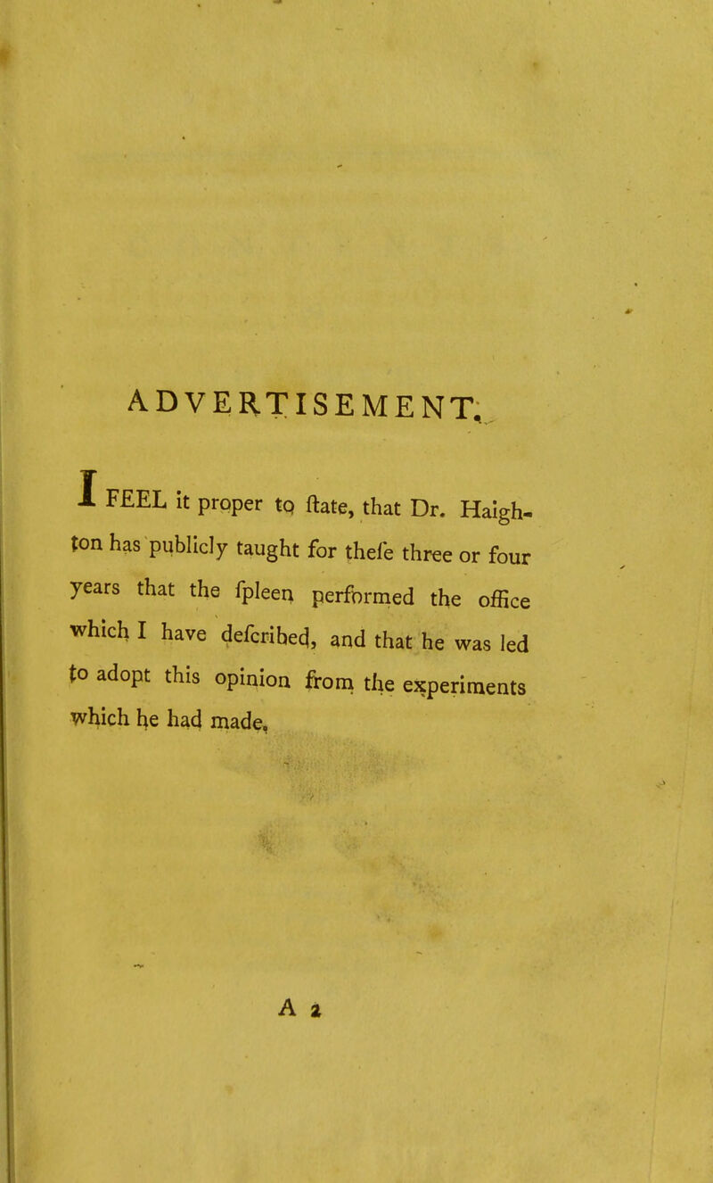 ADVERTISEMENT, 1 FEEL it proper tp ftate, that Dr. Haigh- ton has publicly taught for thefe three or four years that the fpleen performed the office which I have defcribeq\ and that he was led to adopt this opinion from the experiments which he had made, A a