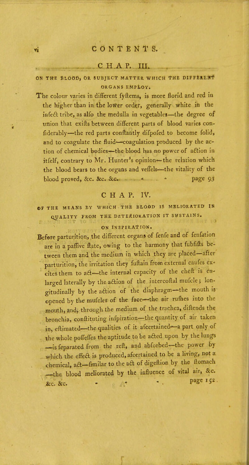 C H A P. III. ON THE BLOOD, OR SUBJECT MATTER WHICH THE DIFFERENT ORGANS EMPLOY. The colour varies in different fyftems, is more florid and red in the higher than in the lo\ver order, generally white in the in feci tribe, as alfo the medulla in vegetables—the degree of ufiion that exifts between different parts of blood varies con- fiderably—the red parts conftantly difpofed to become folid, and to coagulate the fluids—coagulation produced by the ac- tion of chemical bodies-—the blood has no power of aftion in itfelf, contrary to Mr. Hunter's opinion—the relation which the blood bears to the organs and veflels—the vitality of the blood proved, &c. &c. &c ■ ■> * page 93 CHAP. IV. OF THE MEANS BY WHICH THE BLOOD IS MELIORATED IN QUALITY FROM THE DETERIORATION IT SUSTAINS. ON INSPIRATION. Before parturition, the different organs of fenfe and of fenfation are in a paffive ftate, owing to the harmony that fubfifts be- tween them and the medium in which they are placed—after parturition, the irritation they Main from external caufes ex- cites them to ad—the internal capacity of the cheft is en- larged laterally by the aftion of the intercoftal mufcle ; lon- gitudinally by the aftion of the diaphragm—the mouth is opened by the mufcles of the face—the air rufhes into the mouth, and, through the medium of the trachea, diftends the bronchia, conftituting Infpiration—the quantity of air taken in, eftimated—the qualities of it afcertained—a part only of the whole poffeffes the aptitude to be afted upon by the lungs —is feparated from the reft, and abforbed—the power by which the efted is produced, afcertained to be a living, not a chemical, ad—fimilar to the ad of digeftion by the ftomach —the blood meliorated by the influence of vital air, &c.