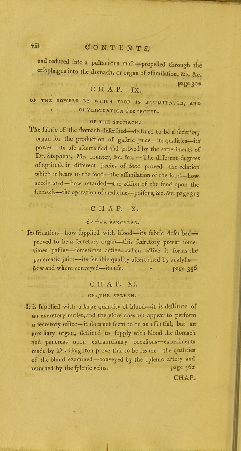 tiii CONTENTS. and reduced into a pultaceous rriafs—propelled through the cefophagus into the ftomach, or organ of affimilation, ice. &c. page 30* CHAP. IX. OF THE POWERS BY WHICH FOOD IS ASSIMILATED, AND • CHYLIFICATION PERFECTED. OF THE STOMACH. The fabric of the ftomach defcribed—deftined to be a fecretory organ for the produftion of gaftric juice—its qualities—its power—its ufe afcertaitied and proved by the experiments of Dr. Stephens, Mr, Hunter,- &c. &c. —The different degrees of aptitude in different fpecies of food proved—the relation which it bears to the food—the affimilation of the food—how accelerated—how retarded—the afiion of the food upon the ftomach—the operation of medicine—poifons, &c. &c. page 315 CHAP. X, OF THE PANCREAS. Its fitu'ation—how fupplied with blood—its fabric defcribed—' proved to be a fecretory organ—this fecretory power fome- times paffive—fometimes active—when active it forms the pancreatic juice—its fenfible quality ascertained by analyfis— ^owand where conveyed—its ufe. - Page 356 CHAP. XL OF ..J HE SPLEEN. It is fupplied with a large quantity of blood—it is deftitute of an excretory outlet, and therefore does not appear to perform a fecretory office—it does not feem to be an effential, but an auxiliary organ, deftined to fupply with blood the ftomach and pancreas upon extraordinary occafions—experiments made by Dr. Haighton prove this to be its ufe—the qualities of the blood examined—conveyed by the fplenic artery and returned by the fplenic reins. page 362