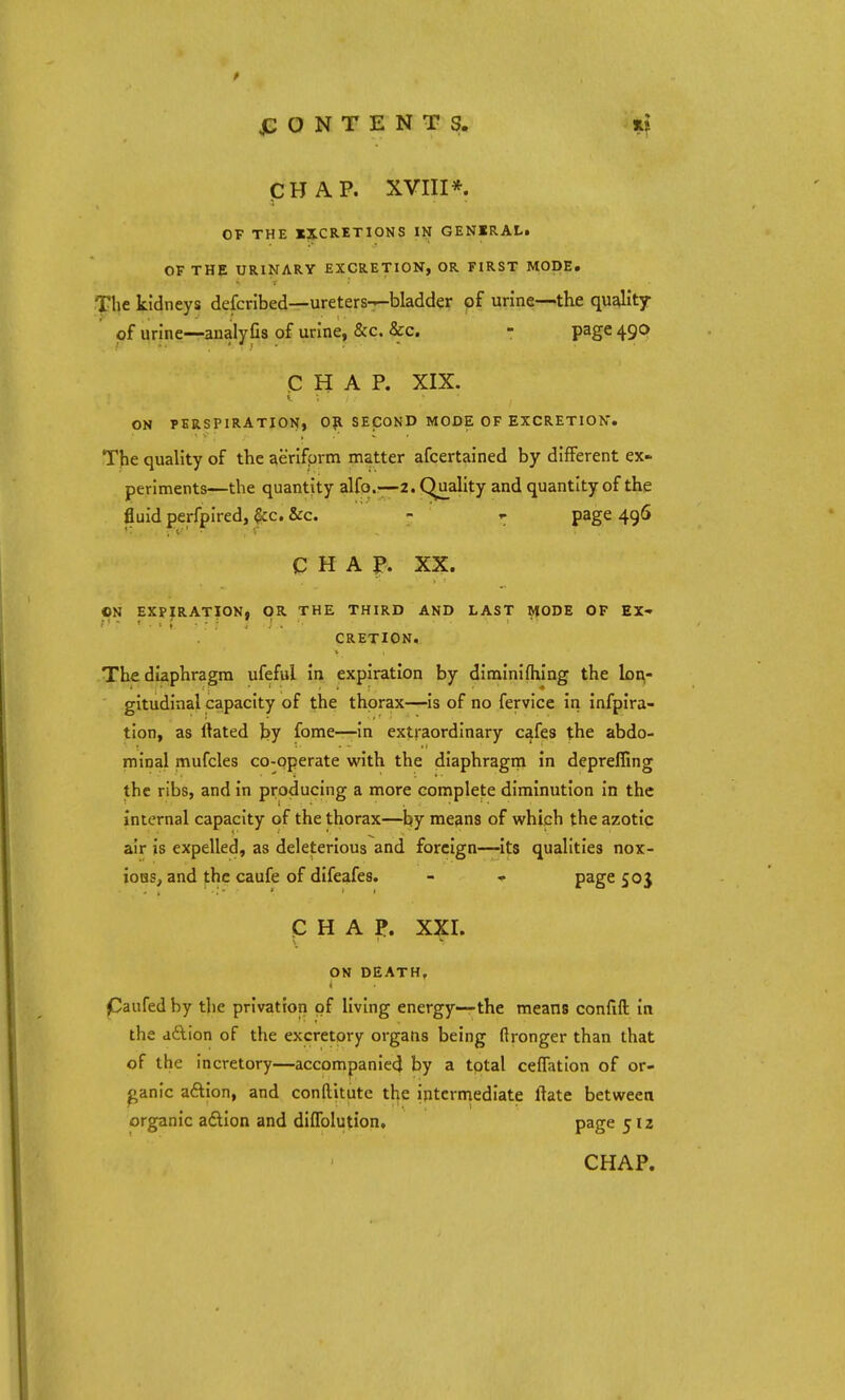 CHAP. XVIII*. OF THE XXCRETIONS III GENIRAL. OF THE URINARY EXCRETION, OR FIRST MODE. The kidneys defcribed—ureters—bladder of urine—the quality of urine—analyfis of urine, &c. &c. - page 490 CHAP. XIX. ON PERSPIRATION, Oft SECOND MODE OF EXCRETION. The quality of the aeriform matter afcertained by different ex- periments—the quantity alfo.—2. Quality and quantity of the fluid perfpired, &c. &c. - ~ page 496 CHAP. XX. ON EXPIRATION, OR THE THIRD AND LAST MODE OF EX- CRETION. The diaphragm ufeful in expiration by diminifhing the lon- gitudinal capacity of the thorax—is of no fervice in infpira- tion, as ilated by fome—in extraordinary cafes the abdo- minal mufcles co-operate with the diaphragm in deprefiing the ribs, and in producing a more complete diminution in the internal capacity of the thorax—by means of which the azotic air is expelled, as deleterious and foreign—its qualities nox- ious, and the caufe of difeafes. - «• page 50J CHAP. XXI. ON DEATH, Caufedby the privation of living energy—the means confift in the action of the excretory organs being ftronger than that of the incretory—accompanied by a total ceflation of or- ganic action, and conftitutc the intermediate ftate between organic action and diffolution. page 512