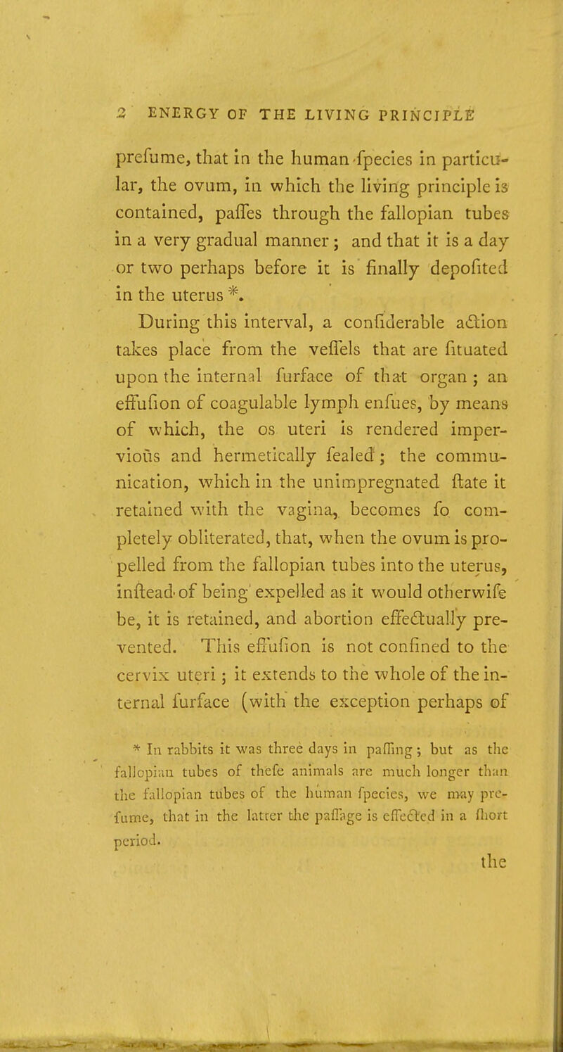 prefume, that in the human fpecies in particu- lar, the ovum, in which the living principle is contained, paffes through the fallopian tubes in a very gradual manner; and that it is a day or two perhaps before it is finally depofited in the uterus *. During this interval, a considerable action takes place from the veffels that are fituated upon the internal furface of that organ ; an efFufion of coagulable lymph enfues, by means of which, the os uteri is rendered imper- vious and hermetically fealed; the commu- nication, which in the unimpregnated ftate it retained with the vagina, becomes fo com- pletely obliterated, that, when the ovum is pro- pelled from the fallopian tubes into the uterus, inftead'of being expelled as it would otherwife be, it is retained, and abortion effectually pre- vented. This effufion is not confined to the cervix uteri; it extends to the whole of the in- ternal furface (with the exception perhaps of * In rabbits it was three days in paffing; but as the fallopian tubes of thefe animals are much longer than the fallopian tubes of the human fpecies, we fifty pre- fume, that in the latcer the pafiage is effected in a fliort period. the