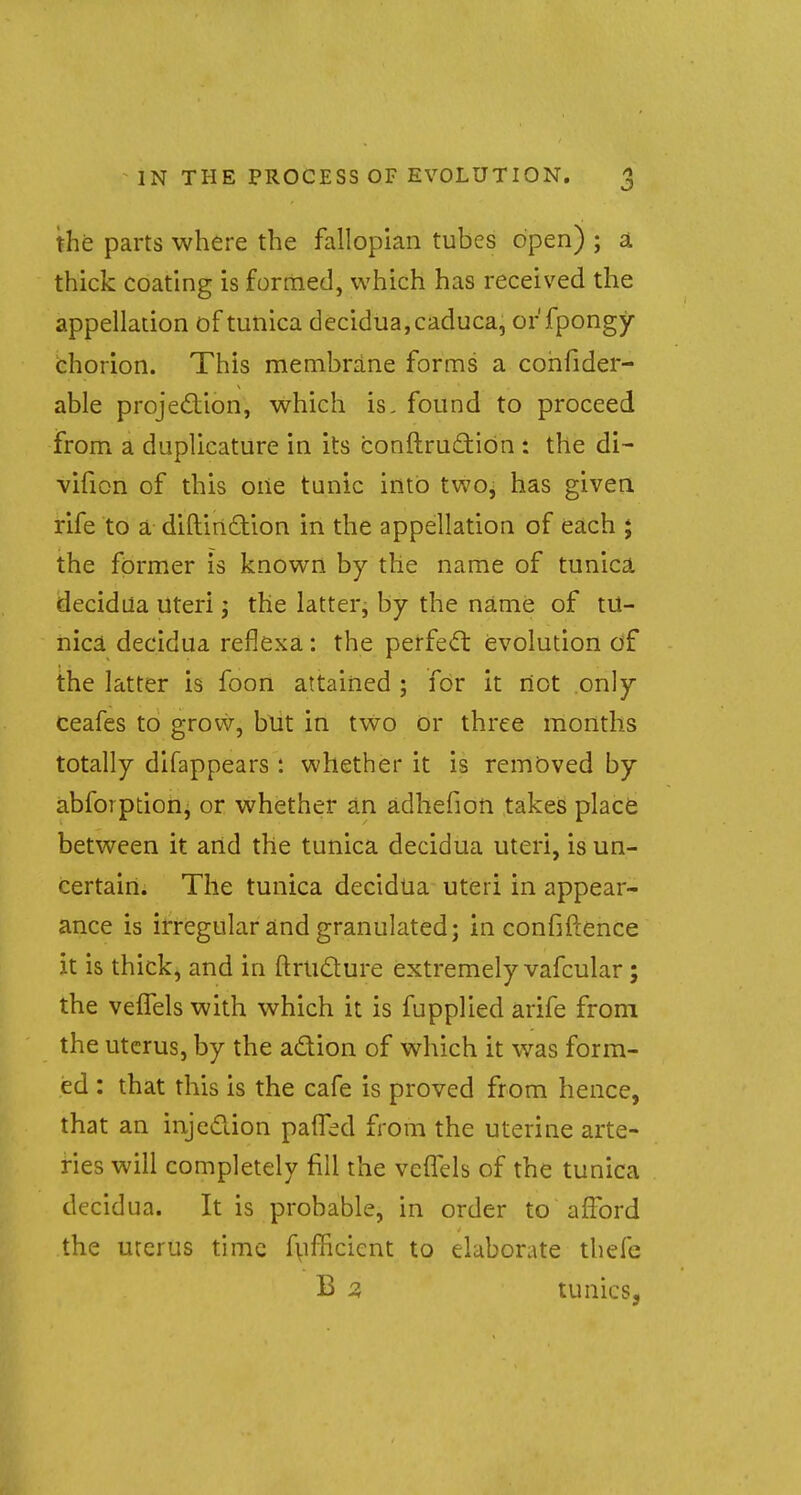 J the parts where the fallopian tubes open) ; a thick coating is formed, which has received the appellation of tunica decidua, caduca, orfpongy chorion. This membrane forms a cohfider- able projection, which is. found to proceed from a duplicature in its conftructiOn : the di- vifion of this one tunic into twOj has given rife to a diftinction in the appellation of each ; the former is known by the name of tunica decidua Uteri; the latter, by the name of tu- nica decidua reflexa: the perfect evolution of the latter is foon attained ; for it rtot only ceafes to grow, but in two or three months totally difappears : whether it is removed by abforption, or whether an adhefion takes place between it arid the tunica decidua uteri, is un- certain. The tunica decidua uteri in appear- ance is irregular and granulated; in confidence it is thick, and in ftrticture extremely vafcular; the velfels with which it is fupplied arife from the uterus, by the a&ion of which it was form- ed : that this is the cafe is proved from hence, that an injection paffed from the uterine arte- ries will completely fill the vcffels of the tunica decidua. It is probable, in order to afford the uterus time fufficicnt to elaborate thefc B 3 tunics,
