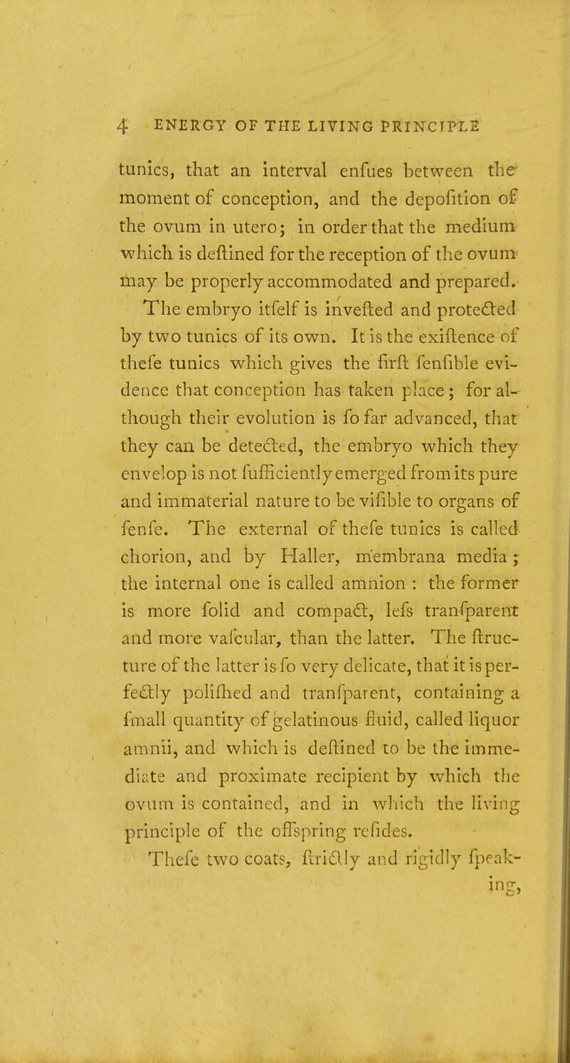 tunics, that an interval enfues between the moment of conception, and the depofition of the ovum in utero; in order that the medium which is deftined for the reception of the ovum may be properly accommodated and prepared. The embryo itfelf is inverted and protected by two tunics of its own. It is the exiftence of thefe tunics which gives the firft fenfihle evi- dence that conception has taken place ; for al- though their evolution is fo far advanced, that they can be detected, the embryo which they envelop is not fufficiently emerged from its pure and immaterial nature to be vifible to organs of fenfe. The external of thefe tunics is called chorion, and by Haller, m'embrana media; the internal one is called amnion : the former is more folid and compact, lefs tranfparent and more vafcular, than the latter. The ftruc- ture of the latter is fo very delicate, that it is per- fectly polifhed and tranfparent, containing a fmall quantity of gelatinous fluid, called liquor amnii, and which is deftined to be the imme- diate and proximate recipient by which the ovum is contained, and in which the living principle of the offspring refides. Thefe two coats, ftrictly and rigidly fpeak- i n(T