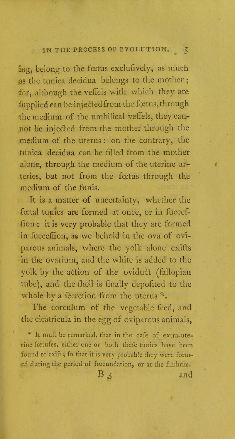 ing, belong to the foetus exclusively, as much as the tunica decidua belongs to the mother; for, although the veffels with which they are fupplied ean be injecledfrom the foetus,through the medium of the umbilical veffels, they can- not be injected from the mother through the medium of the uterus : on the contrary, the tunica decidua can be filled from the mother alone, through the medium of the uterine ar- ( teries, but not from the foetus through the medium of the funis. It is a matter of uncertainty, whether the foetal tunics are formed at once, or in fuccef- fion ; it is very probable that they are formed in fucceflion, as we behold in the ova of ovi- parous animals, where the yolk alone exifts in the ovarium, and the white is added to the yolk by the action of the oviduct (fallopian tube), and the fheil is finally depofited to the whole by a fecretion from the uterus *. The corculum of the vegetable feed, and the cicatricula in the egg of oviparous animals, * It muft be remarked, that in the cafe of extra-ute- rine fcetufes, either one or both thefe tunics have been found to exift; fo that it is very probable they were form- ed during the period of fcecundation, or at the fimbriec. B 3 and