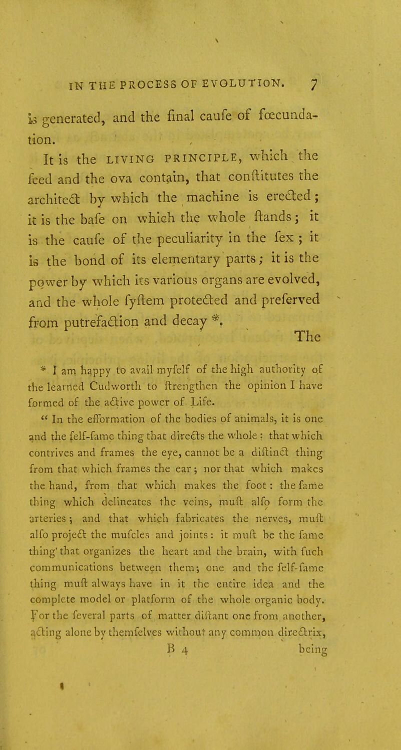 is generated, and the final caufe of founda- tion. It is the living principle, which the iced and the ova contain, that conftitutes the architect by which the machine is erected; it is the bafe on which the whole {lands; it is the caufe of the peculiarity in the fex ; it is the bond of its elementary parts; it is the power by which its various organs are evolved, and the whole fyftem protected and preferved from putrefaction and decay *. The * I am happy to avail myfelf of the high authority of the learned Cudworth to ftrengthen the opinion I have formed of the active power of Life.  In the efformation of the bodies of animals, it is one and the felf-fame thing that directs the whole ; that which contrives and frames the eye, cannot be a diftinct thing from that which frames the ear; nor that which makes the hand, from that which makes the foot: the fame thing which delineates the veins, muft alfo form the arteries •, and that which fabricates the nerves, muft alfo project the mufcles and joints: it muft be the fame thing'that organizes the heart and the brain, with fuch communications between them; one and the felf-fame thing muft always have in it the entire idea and the complete model or platform of the whole organic body. For the feveral parts of matter dillant one from another, acting alone by themfelves without any common directrix, B 4 being I