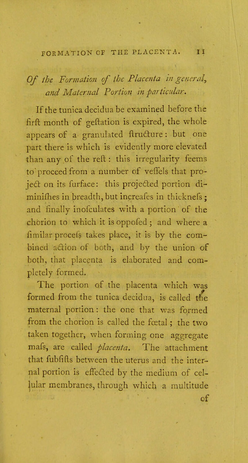 FORMATION OF THE PLACENTA. U Of the Formation of the Placenta in general, and Maternal Portion, in particular. If the tunica decidua be examined before the firft month of geftation is expired, the whole appears of a granulated ftructure: but one part there is which is evidently more elevated than any of the reft : this irregularity feemr. to'proceed from a number of veflels that pro- ject on its furface: this projected portion di- minishes in breadth, but increafes in thicknefs ; and finally inofculates with a portion of the chorion to which it is oppofed ; and where a iimilar procels takes place, it is by the com- bined action of both, and by the union of both, that placenta is elaborated and com- pletely formed. The portion of the placenta which was formed from the tunica decidua, is called the maternal portion : the one that was formed from the chorion is called the fcetal; the two taken together, when forming one aggregate mafs, are called placenta. The attachment that fubfifts between the uterus and the inter- nal portion is effected by the medium of cel- lular membranes, through which a multitude of