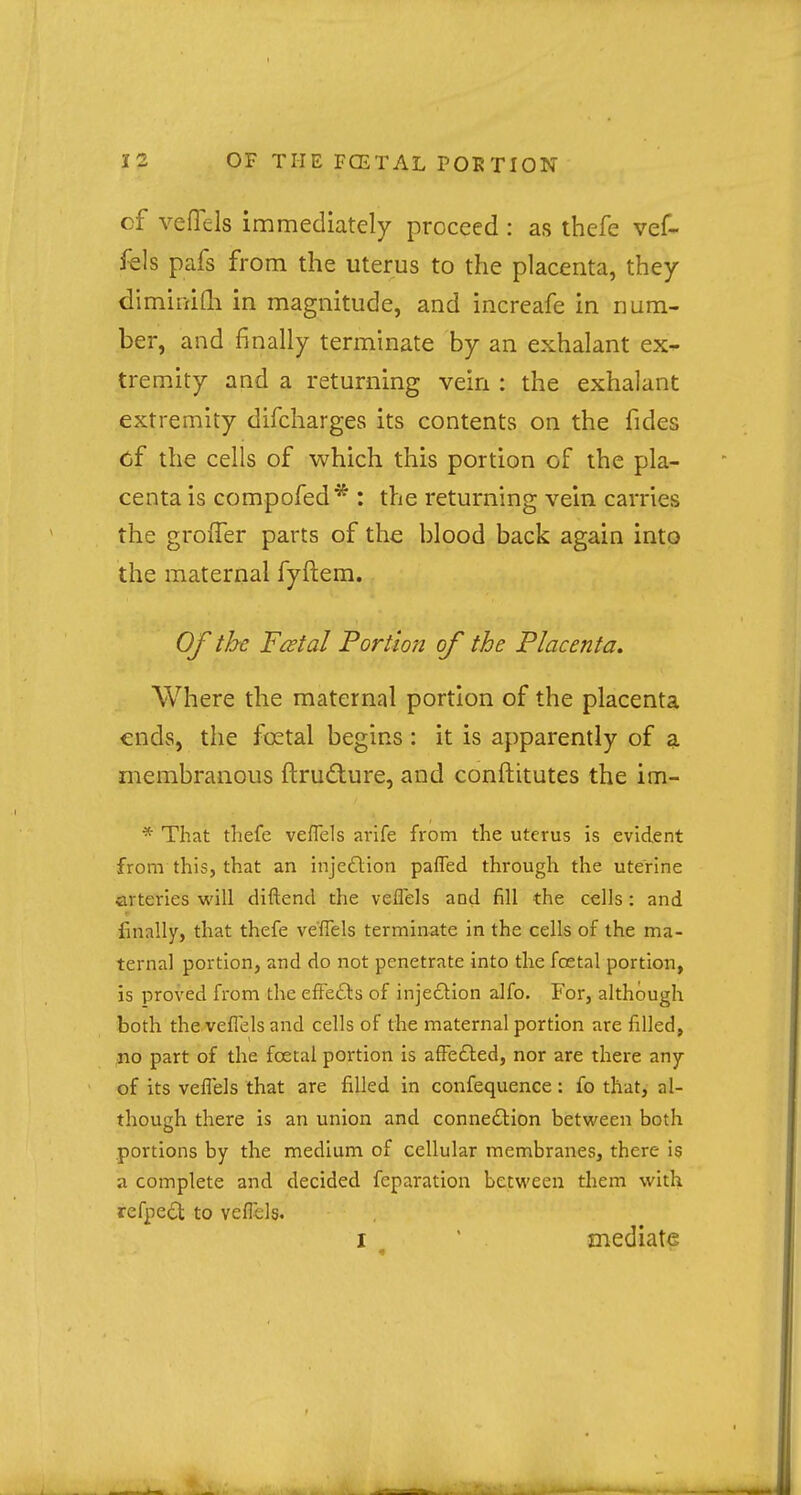 cf veflels immediately proceed : as thefe vef- fels pafs from the uterus to the placenta, they diminifh in magnitude, and increafe in num- ber, and finally terminate by an exhalant ex- tremity and a returning vein : the exhalant extremity difcharges its contents on the fides of the cells of which this portion of the pla- centa is compofed* : the returning vein carries the grofTer parts of the blood back again into the maternal fyftem. Of the Festal Portion of the Placenta. Where the maternal portion of the placenta ends, the fcetal begins : it is apparently of a membranous ftru&ure, and conftitutes the im- * That thefe veflels arife from the uterus is evident from this, that an injection pafled through the uterine arteries will diftend the veflels and fill the cells: and finally, that thefe veflels terminate in the cells of the ma- ternal portion, and do not penetrate into the fcetal portion, is proved from the effects of injection alfo. For, although both the veflels and cells of the maternal portion are filled, no part of the fcetal portion is affected, nor are there any of its veflels that are filled in confequence: fo that, al- though there is an union and connection between both portions by the medium of cellular membranes, there is a complete and decided reparation between them with refpect to veflels. i mediate