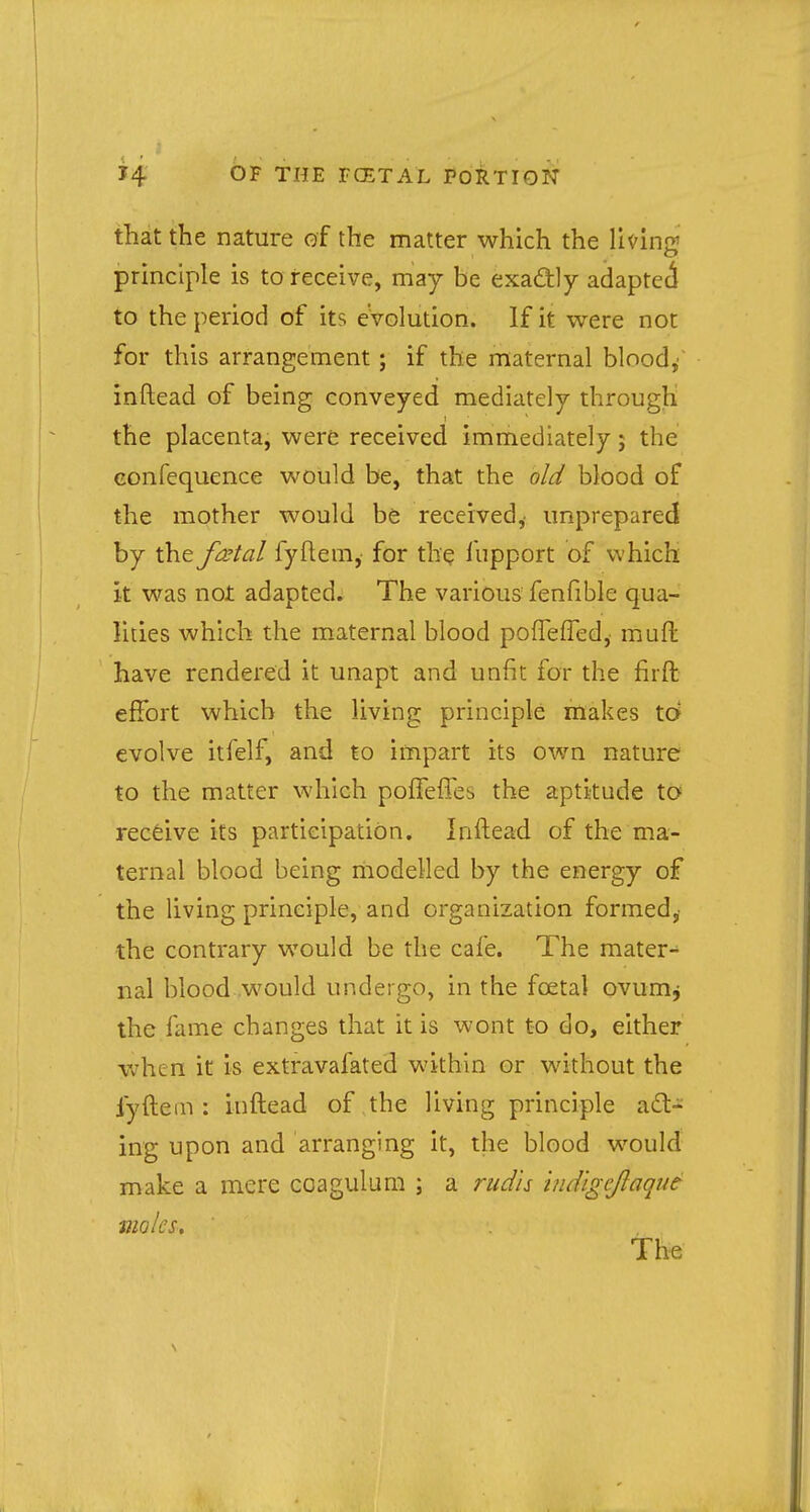 that the nature of the matter which the living principle is to receive, may be exactly adapted to the period of its evolution. If it were not for this arrangement; if the maternal blood/ inftead of being conveyed mediately through the placenta, were received immediately; the eonfequence would be, that the old blood of the mother would be received,- unprepared by the fatal fyftem, for the fupport of which it was not adapted. The various fenfiblc qua- lities which the maternal blood pofTeffed,- muft have rendered it unapt and unfit for the fir ft effort which the living principle makes to evolve itfelf, and to impart its own nature to the matter which poiTeffes the aptitude to receive its participation. Inftead of the ma- ternal blood being modelled by the energy of the living principle, and organization formed,- the contrary would be the cafe. The mater- nal blood would undergo, in the fcetal ovum* the fame changes that it is wont to do, either when it is extravafated within or without the fyftem : inftead of the living principle act- ing upon and arranging it, the blood would make a mere coagulum ; a mils indlgcjlaque moles. The