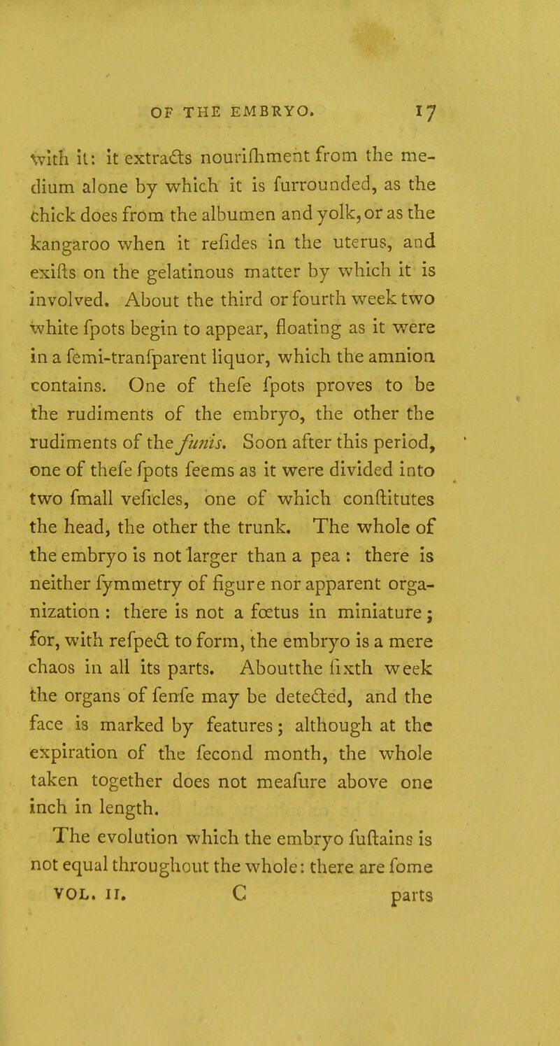 with it: it extracts nourifhment from the me- dium alone by which it is furrounded, as the chick does from the albumen and yolk, or as the kangaroo when it refides in the uterus, and exifts on the gelatinous matter by which it is involved. About the third or fourth week two white fpots begin to appear, floating as it were in a femi-tranfparent liquor, which the amnion contains. One of thefe fpots proves to be the rudiments of the embryo, the other the rudiments of the funis. Soon after this period, one of thefe fpots feems as it were divided into two fmall veheles, one of which constitutes the head, the other the trunk. The whole of the embryo is not larger than a pea : there is neither fymmetry of figure nor apparent orga- nization : there is not a foetus in miniature; for, with refpect to form, the embryo is a mere chaos in all its parts. Aboutthe lixth week the organs of fenfe may be detected, and the face is marked by features; although at the expiration of the fecond month, the whole taken together does not meafure above one inch in length. The evolution which the embryo fuftains is not equal throughout the whole: there, are fome vol. 11. C parts