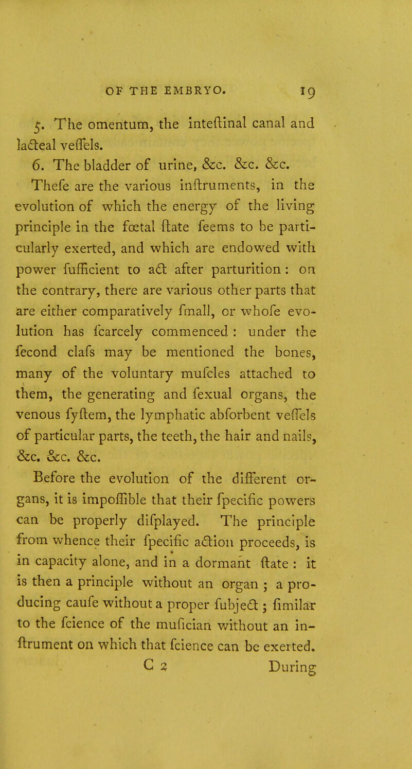 J9 5. The omentum, the inteftinal canal and lacteal veflels. 6. The bladder of urine, &c. &c. &c. Thefe are the various inftruments, in the evolution of which the energy of the living principle in the fcetal ftate feems to be parti- cularly exerted, and which are endowed with power fufficient to act after parturition: on the contrary, there are various other parts that are either comparatively fmall, or whofe evo- lution has fcarcely commenced : under the fecond clafs may be mentioned the bones, many of the voluntary mufcles attached to them, the generating and fexual organs, the venous fyftem, the lymphatic abforbent veflels of particular parts, the teeth, the hair and nails, &c. &c. &c. Before the evolution of the different ori- gans, it is impoffible that their fpecific powers can be properly difplayed. The principle from whence their fpecific action proceeds, is in capacity alone, and in a dormant ftate : it is then a principle without an organ ; a pro- ducing caufe without a proper fubjecl:; fimilar to the fcience of the mufician without an in- ftrument on which that fcience can be exerted. C 2, During