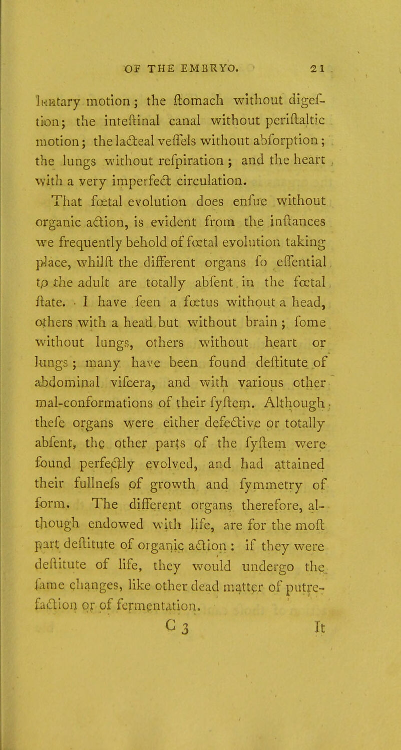 I KKtary motion ; the ftomach without diges- tion; the inteftinal canal without periftaltic motion; the lacteal veffels without abforption; the lungs without refpiration ; and the heart with a very imperfect circulation. That fcetal evolution does enfue without organic action, is evident from the inftances we frequently behold of fcetal evolution taking p-lace, wmilft the different organs fo eiTential tp the adult are totally abfent in the fcetal ftate. • I have feen a foetus without a head, others with a head but without brain; fome without lungs, others without heart or lungs; many have been found destitute of abdominal vifcera, and with various other mal-conformations of their fyftem. Although • thefe organs were either defective or totally abfent, thg other parts of the fyftern were found perfectly evolved, and had attained their fullnefs of growth and fymmetry of form. The different organs therefore, al- though endowed with life, are for the molt part deftitute of organic action : if they were deftitute of life, they would undergo the tape changes, like other dead matter of putre- faction or of fermentation. C 3 It