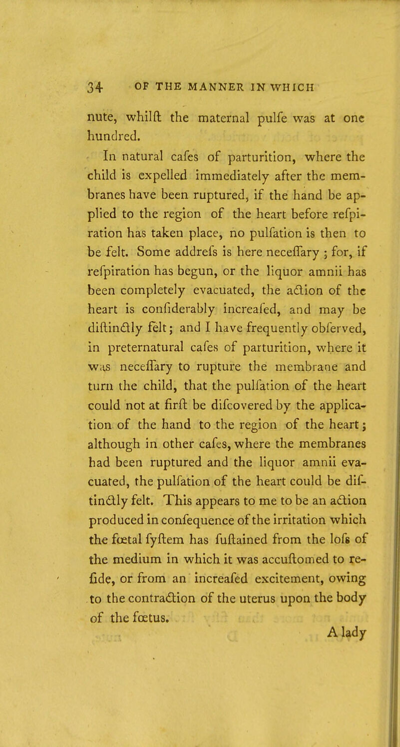 nute, whilft the maternal pulfe was at one hundred. In natural cafes of parturition, where the child is expelled immediately after the mem- branes have been ruptured, if the hand be ap- plied to the region of the heart before refpi- ration has taken place, no pulfation is then to be felt. Some addrefs is here neceffary ; for, if refpiration has begun, or the liquor amnii has been completely evacuated, the action of the heart is confiderably increafed, and may be diftinctly felt; and I have frequently obferved, in preternatural cafes of parturition, where it was neceffary to rupture the membrane and turn the child, that the pulfation of the heart could not at firft be difcovered by the applica- tion of the hand to the region of the heart; although in other cafes, where the membranes had been ruptured and the liquor amnii eva- cuated, the pulfation of the heart could be dif- tin&ly felt. This appears to me to be an action produced in confequence of the irritation which the foetal fyftem has fuftained from the lofs of the medium in which it was accuflomed to re- fide, or from an increafed excitement, owing to the contraction of the uterus upon the body of the foetus. A lady