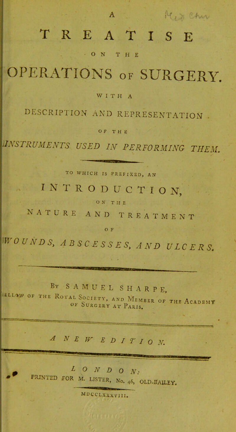 TREATISE -ON THE OPERATIONS of SURGERY. WITH A DESCRIPTION AND REPRESENTATION OF THE INSTRUMENTS USED IN PERFORMING THEM, TO WHICH IS PREFIXED, AN INTRODUCTION, ON THE NATURE AND TREATMENT O F WOUNDS, ABSCESSES, AND ULCERS. By SAMUEL SHARPE tLW  T RorA0LrSs0E- «• M.«„ of' the Academy O* bURGERY AT PARIS. A NEW EDITION. LONDON: PRINTED JOR M. LISTFP xr U-vrtR, No> 46) OLD-BAILEY. MUCCLXXXVIII.