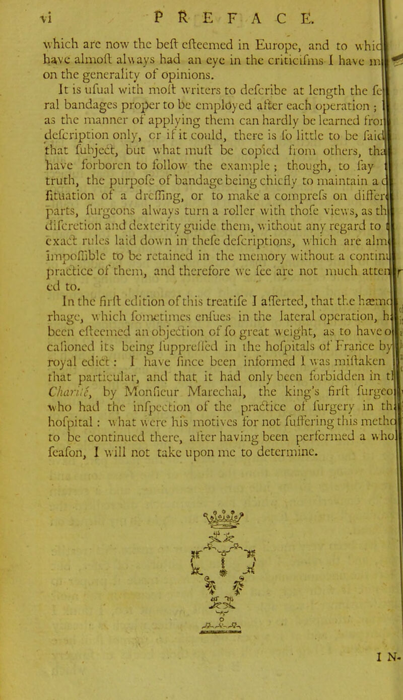 PREFACE. which arc now the belt cftecmed in Europe, and to whic have almoft always had an eye in the criticlfms I have m on the generality of opinions. It is ufual with molt writers to defcribe at length the fe- ral bandages proper to be employed after each operation ; as the manner of applying them can hardly be learned froi defcription only, cr if it could, there is lb little to be faic that fubject, but what mult be copied from others, th have forboren to follow the example ; though, to fay truth, the purpofe of bandage being chiefly to maintain a fituation of a dreffing, or to make a comprefs on diffe parts, furgcons always turn a roller with thofe views, as t difcretion and dexterity guide them, without any regard to exact rules laid down in thefc defcriptiqns, which are aim impofiible to be retained in the memory without a contini practice of them, and therefore we fee are not much atten cd to. In the firft edition of this treatife I afferted, that the hsemc rhagc, w hich fometimcs enfues in the lateral operation, h been cftecmed an objection of fo great weight, as to haveo calioned its being fupprefled in the hofpitals of France by royal edict: I have fince been informed I was miftaken that particular, and that; it had only been forbidden in tl Chariic, by Monficur Marechal, the king's firft furgeo who had the inflection of the practice of furgery in th hofpital: w hat w ere his motives for not fulfcringthis methc to be continued there, after having been performed a who feafon, I will not take upon me to determine. ! ML