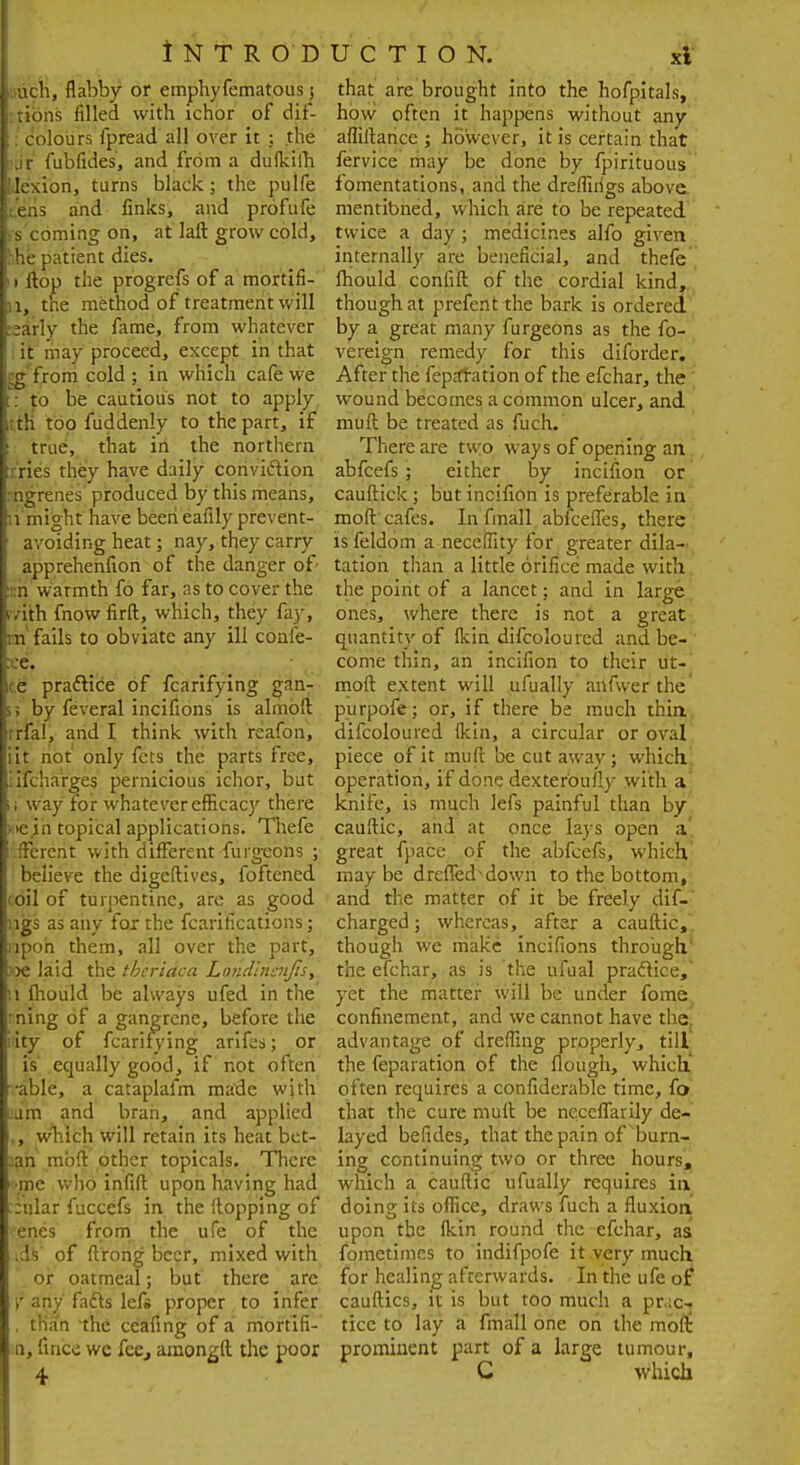 ■Mich, flabby or emphyfematous; I rions filled with ichor of dif- I: dolours fpread all over it ; the I'ur fubfides, and from a dulkiih llJexion, turns black; the pulfe tens and links, and profufe [ s coming on, at laft grow cold, Ihhe patient dies. II flop the progrefs of a mortifi- i, the method of treatment will :;arly the fame, from whatever it may proceed, except in that :g from cold ; in which cafe we : to be cautious not to apply j th too fuddenly to the part, if true, that in the northern tries they have daily conviction : ngrenes produced by this means, n might have been eafily prevent- avoiding heat; nay, they carry apprehenflon of the danger of- • :n warmth fo far, as to cover the ivith fnow firft, which, they fay, m fails to obviate any ill confe- te. re practice of fcarifying gan- >; by feveral incifions is almbft ;rfal, and I think with rcafon, iit not' only fcts the parts free, '.ifcharges pernicious ichor, but ii way for whatever efficacy there • ve in topical applications. Thefe .fferent with different furgeons ; believe the digeftives, foftened coil of turpentine, are as good rigs as any fox the fcarifications; lpcn them, all over the part, »e laid the tbcriaca Londinsnjis, :i mould be always ufed in the rning of a gangrene, before the ; ity of fcarifying arifes; or is equally good, if not often •able, a cataplafm made with am and bran, and applied i,, which will retain its heat bct- a^n mbft other topicals. There •mc who infift upon having had ::ular fuccefs in the Hopping of • enes from the ufe of the [as of ftrong beer, mixed with or oatmeal; but there are f any facts lefs proper to infer tfian the ceafing of a morfifi- n, fince wc fee., araongft the poor 4 that are brought into the hofpitals, how often it happens without any affiltance ; however, it is certain that fervice may be done by fpirituous fomentations, and the dreffirigs above mentioned, which are to be repeated twice a day ; medicines alfo given internally are beneficial, and thefe mould confift of the cordial kind, though at prefent the bark is ordered by a great many furgeons as the fo- vereign remedy for this diforder. After the reparation of the efchar, the wound becomes a common ulcer, and muft be treated as fuch. There are two ways of opening an abfeefs ; either by incifion or cauftick; but incifion is preferable in moft cafes. In fmall abfeeffes, there is feldom a neceffity for greater dila- tation than a little orifice made with the point of a lancet; and in large ones, where there is not a great quantity of flcin difcoloured and be- come thin, an incifion to their ut- moft extent will ufually anfwer the' purpofe; or, if there be much thin difcoloured flcin, a circular or oval piece of it muft be cut away; which operation, if done dexteroufly with a knife, is much lefs painful than by cauftic, and at once lays open a great fpace of the abfeefs, which may be dreffed^down to the bottom, and the matter of it be freely dif- charged; whereas, after a cauftic, though we make incifions through the efchar, as is the ufual practice,' yet the matter will be under fome confinement, and we cannot have the. advantage of dreffing properly, till the feparation of the flough, which' often requires a confiderable time, fo that the cure muft be neceffarily de- layed befides, that the pain of burn- ing continuing two or three hours, which a cauftic ufually requires in doing its office, draws fuch a fluxion upon the fkin round the efchar, as fometimes to indifpofe it very much for healing afterwards. In the ufe of cauftics, it is but too much a prac- tice to lay a fmall one oh the moft prominent part of a large tumour, C which