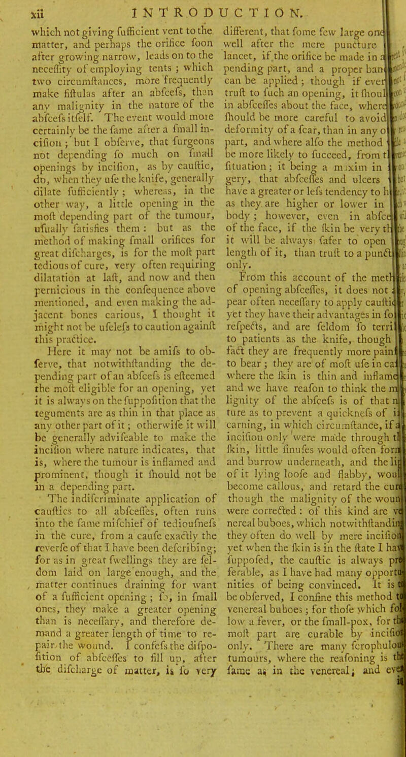 which not giving fufficicnt vent to the matter, and perhaps the oririce foon after growing narrow, leads on to the neeeffity of employing tents ; which two circumftances, more frequently make fiftulas after an abfcefs, than anv malignity in the nature of the abfcefs tttelf. The event would moie certainly be the fame after a fmall in- cifion ;'but I obferve, that furgeons not depending fo much on fmall openings by incifion, as by cauftic, do, when they ufe the knife, generally dilate fufneiently; whereas, in the other way, a little opening in the moft depending part of the tumour, ufually fatisfies them: but as the method of making fmall orifices for great difcharges, is for the moft part tedious of cure, rery often requiring dilatation at laft, and now and then pernicious in the confequence above mentioned, and even making the ad- jacent bones carious, I thought it might not lie ufelefs to caution againft this practice. Here it may not be amifs to ob- ferve, that notwithftanding the de- pending part of an abfcefs is eftecmed the moft eligible for an opening, yet it is always on thefuppofition that the teguments are as thin in that place as any other part of it; othersv ife it will be generally advifeable to make the incifion where nature indicates, that is, where the tumour is inflamed and prominent, though it lhould not be in a depep.ding part. The indifcriminate application of cauftics to all abfeeffes, often runs into the famemifchief of tedioufnefs in the cure, from a caufe exactly the reverfe of that I have been defcribing; for as in great fu ellings they are fel- dom laid on large'cnough, and the . matter continues draining for want of a fufHcient opening ; 1j, in fmall ones, they make a greater opening than is neceffary, and therefore de- mand a greater length of time to re- pair the wound. 1 confefsthe difpo- fition of abfeeffes to fill up, alter the difdiargc of matter, U fo very C §rJ lir different, that fome few large one well after the mere puncture lancet, if.the orifice be made in t pending part, and a proper ban can be applied ; though if ever truft to fuch an opening, it fhoul in abfeeffes about the face, where fhould be more careful to avoid deformity of a fear, than in any o part, and where alfo the method be more likely to fucceed, from fituation; it being a m;xim in gery, that abfeeffes and ulcers have a greater or lefs tendency to as they are higher or lower in body; however, even in abfc of the face, if the (kin be very it will be always fafer to open length of it, than truft to a pun only. From this account of the met of opening abfeeffes, it does not pear often neceffary to apply caufti yet they have their advantages in fo1 refpec'ts, and are feldom fo terri to patients as the knife, though faift they are frequently more pain to bear ; they are of moft ufe in ca where the fkin is thin and inflam and we have reafon to think the ml lignity of the abfcefs is of that n) ture as to prevent a quicknefs of ii earning, in which circumftance, if a! incifiou only were made through tl fkin, little finufes would often forn and burrow underneath, and the Hi of it lying loofe and flabby, woul become callous, and retard the cun though the malignity of the woufl were corrected : of this kind are m I nercal buboes, which notwithftandii they often do well by mere inciiioi yet when the fkin is in the ftate I hal fuppofed, the cauftic is always pr« ferable, as I have had many opporti nities of being convinced. It is I be obferved, I confine this method J venereal buboe;; for thofe which fo low a fever, or the fmall-pox, for to moft part are curable by incifij only. There are many fcrophulol tumours, where the reafoning is tfl fame a. in the venereal; and evfl U