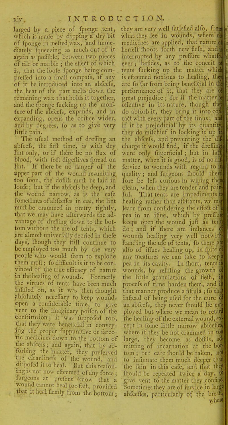 *W INTRODI larged by a piece of fponge tent, which is made by dipping a dry bit cf fponge in melted wax, and imme- diately fqueczing as much out of it again as poffible, between two pieces cf tile or marble ; the effect of which is, that the loofe fponge being com- preffed into a fmall compafs, if any of it be introduced into an abfeefs, the heat of the part melts down the remaining wax that holds it together, and the fponge fucking, up the moif- ture of the abfeefs, expands, and in expanding, opens the orifice wider, and by degrees, fo as to give very little pain. The ufual method of drefling an abfeefs, the firlt time, is with dry lint only, or if there be no flux of blood, with foft digeftives fpread on lint. If there be no danger of the upper part of the wound rerunning too foon, the' doflils muft be laid in loofe; but if the abfeefs be deep, and the wound narrow, as }s the cafe fometimcs of abfecfles in ana, the lint muft be crammed in pretty tightly, that wc may have afterwards the ad- vantage of dreffing down to the bot- tom without the ufe of tents, which are almoft univerfally decried in thefe days', though they ltill continue to be employed too much by the wry people who would feem to explode themmoft; fo difficult is it to be con- vinced of the true efficacy of nature in the healing of wounds. Formerly the virtues of tents have been much infilled on, as it was then thought abfolutely neceffary to keep wounds open a confiderable time, to give vent to the imaginary poifen of the conlHtmion; it was fuppofed too, that they were beneficial in convey- ing the proper fuppurative or farco- tic medicines down to the bottom of the abfeefs; and again, that by ab- forbing the matter, thev prcferved the clcanlinefs of the wound, and difpofed it to heal. But this reafon- ing is not now eftcemcd of any force; iurgeons at prefenf >know that a wound cannot heal toofaft, provided that it heal firmly from the bottom ; I C T I O N. they are very well fatisfied alfo, fr<9J what they fee in wounds, where M medicines are applied, that nature * hcrfelf moots forth new flefh, and* interrupted by any preffure wh'atM ever; befides, as to the conceit 9 tents fucking up the matter wbi9] is eftccmed noxious to healing, th9 are fo far from being beneficial in tfl performance of it, that they are 9 great prejudice ; for if the matterH offcnfive in its nature, though th9 do abforb jt, they bring it into co9 taft with every part of the finus; ail if it be prejudicial'by its quantitj they do mifchief in locking it up 9 the abfeefs, and preventing the dj charge it would find, if the dreffinJJ were only fuperficial ; but in ficaf matter, when it is good, is of no dm fcrvice to wounds with regard to 9 quality; and furgeons fhould therl fore be lefs curious in wiping th9J clean, when they are tender and pa: ful. That tents are impediments healing rather than affiftants, we rnf learn from confidering the effect of] pea in an iffue, which by prefluj keeps open the wound juft as te do; ana if there are inftances wounds healing very well notwi ftanding the ufe pf tents, fo there:, alfo of iffues healing up, in fpite any meafures we can take to kee pea in its cavity. In fhort, tents wounds, by refifting the growth the little granulations of flefh, ■ procefs of time harden them, and that manner produce a fiftula ; fo thjL inftead of being ufed for the cure 9 an abfeefs, they never fhould be era ployed but where we mean to retail the healing of the external wound, e9 cept in fome little narrow abfeeffi where if they be not crammed in t large, they become as doffils, a mining of incarnation at the bd torn ; but care fhould be taken, nfl to infinuate them much deeper thai the ikin in this cafe, and that th9 fhould be repeated twice a day, 9 give vent to the matter they confiij Sometimes they are of fervice in larffl abfecfles, particularly pf. the brcaffl when