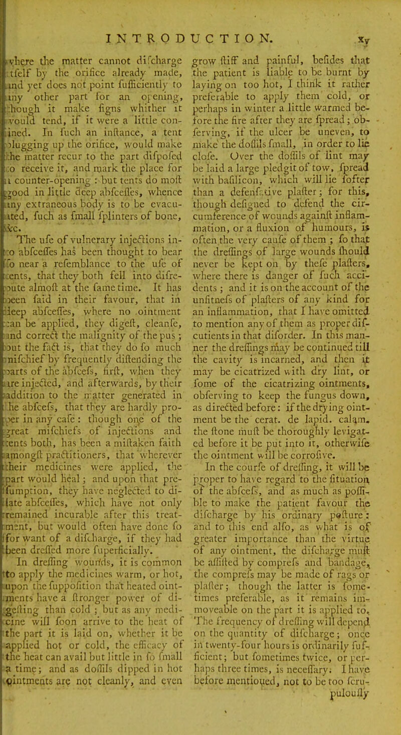 I N T R O D lyhe/e the matter cannot difcharge l.tielf by the orifice already made, [lind yet does not point fufficiently to If my other part for an opening, i:hough it make ligns whither it l .vould tend, if it were a little con- lined. In fuch an inftance, a tent I-slugging up the orifice, would make Ihhe matter recur to the part difpofed l.:o receive it, and mark the place for u counter-opening : but tents do molt :jood in little deep abfeefles, whence uny extraneous body is to be evacu- ated, fuch as fmall fplinters of bone, fee. The ufe of vulnerary injections in- :o abfeefles has been thought to bear To near a refemblance to the ufe of Lents, that they both fell into difre- Dute almoft at the fame time. It has >3een faid in their favour, that in iieep abfeefles, where no .ointment :an be applied, they digeft, cleanfe, ind correct the malignity of the pus; :3ut the faft is, that they do fo much tnifchief by frequently difteiiding the oarts of the abfeefs, firft, when they ure injected, and afterwards, by their laddition to the n:atter generated in he abfeefs, that they are hardly pro- per in any cafe : though one of the jreat mifchiefs of injections and rents both, has been a miftaken faith lamongft practitioners, that wherever their medicines were applied, the part would heal; and upon that pre- Ifumption, they have neglected to di- ijate abfcelfes, which have not only rremained incurable after this treat- ment, but would ofteii have done fo tfor want of a difcharge, if they had been drefled more fuperficially. In drefling wourfds, it is common tto apply the medicines warm, or hot, i.upon the fuppbfition that heated oint- ments have a ftronger power of di- JgelHng than cold ; but as any medi- cpjne will foon arrive to the heat of tthe part it is laid on, whether it be aappfied hot or cold, the efficacy of itne heat can avail but little in fo fmall s£ time; and as doflils dipped in hot igintmcnts are not cleanly, and even U C T I O N. xv grow ftiff and painful, befides that the patient is liable to be burnt by laying on too hot, I think it rather preferable to apply them cold, or perhaps in winter a little warmed be- fore the fire after they are fpread ; ob- fervlng, if the ulcer be uneven, to make the doflils fmall, in order to lie clofe. Over the doflils of lint may be laid a large piedgit of tow, fpread with bafilicon, which will lie fbfter than a defenfr.tive plafter; for this, though defigned to defend the cir- cumference of wounds againft inflam- mation, or a fluxion of humours, is often the very caufe of them ; fo that the dreflings of large wounds fhouid never be kept on by thefe plaflers, where there is danger of fuch acci- dents ; and it is on the account of the unfitnefs of plaflers of any kind for an inflammation, that I have omitted to mention any of them as proper dif- cutientsin that diforder. In this man- ner the dreflings may be continued till the cavity is incarned, and then it may be cicatrized with dry lint, or fome of the cicatrizing ointments, obferving to keep the fungus down, as directed before: if the drying oint- ment be the cerat. de lapid. cahm. the (tone muft be thoroughly levigat- ed before it be put into it, othervvife the ointment will be corrofive. In the courfe of dreifing, it will be proper to have regard to the fituation of the abfeefs, and as much as pofli- ble to make the patient favour the difcharge by his ordinary pefture : and to this end alfo, as what is of greater importance than the virtue of any ointment, the difcharge muft be aflifted by comprefs and bandage^ the comprefs may be made of rags or plafter; though the latter is fome. times preferable, as it'remains im- moveable on the part it is applied to. The frequency of drefling will depenp. on the quantity of difcharge; once in twenty-four hours is ordinarily fuf- ficient; but fomctimes twice, or rer- haps three times, is necefl'ary; I have before mentioijed, not to be too fcru- puloully
