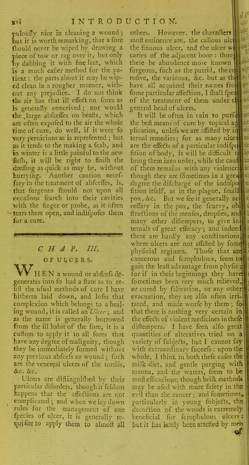 JCV1 puloufly nice in cleaning a wound ; but it is worth remarking, that afore fhould never be wiped by drawing a piece of tow or rag over it, but only by dabbing it with fine lint, which is a much eaf:er method for the pa- tient : the parts about it may be wip- ed clean in a rougher manner, with- out any prejudice. I do not think the air has that ill effect on fores as is generally conceived; nor would the .large abfceffes on beafts, which are often expofed to the air the whole time of cure, do well, if it were fo very pernicious as is reprefented ; but as it tends to the making a fcab, and in winter is a little painful to the new flefii, it will be right to finifli the drefling as quick as may be, without hurrying.. Another caution necef- fary in the tieatment of abfceffes, is, that furgeons fhould not upon all occafions fearch into their cavities with the finger or probe, as it often --tears them open, and indifpofes them for a cure. w, CHAP. III. OF ULCpI^S. HEN a wound or abfeefs de- generates into fo bad a ftate as to re- lift the ufual methods of cure I have hitherto laid down, and lofes that complexion which belongs to a heal- ing wound, it is called an Ulcer ; and as the name is generally borrowed from the ill habit of the fore, it is a cuftom to apply it to all fores that have any degree of malignity, though they be immediately formed without any previous abfeefs or wound ; fuch are the venereal ulcers of the toniils, &c. &c. Ulcers are diftinguifhed by their particular diforders, though it feldom happens that the affections are not complicated; and when we lay down rules for the management of one fpecies of ulcer, it is generally re- quifiteto apply them to almoit all others. However, the characters I moft eminence are, the callous ulc the finuous ulcer, and the ulcer w caries of the adjacent bone : thou there be abundance moie known furgeons, fuch as the putrid, thecc rofive, the varicous, &c. but as th have all acquired their names fr fome particular affection, I (hall fpe; of the treatment of them under t general head of ulcers. It will be often in vain to purfi the beft means of cure by topical a plication, unlefs we are a flitted by i: tcrnal remedies; for as many ulce are the effects of a particular indifr fition of body, it will be difficult t bring them into order, while the cau of them remains with any violence! though they are fometimes in a grea degree the difcharge of the indifpi fition itfelf, as in the plague, fmal pox, &c. But we fee it generally nel ceffary in the pox, the fcurvy, ob| ftructions of the menfes, dropfies, an* many other dillempers, to give in ternals of great efficacy; and indee there are hardly any conftitutions where ulcers are not affiled by fomi phyficial regimen. Thofe that cancerous and fcrophulous, feem V gain the leaft advantage from phyfic lor if in their beginnings they hav fometimes been very much relievedj or cured by falivation, or any othe evacuation, they are alfo often irri tatcd, and made worfc by them ; fp that there is nothing very certain in the effects of violent medicines inthefe diftempers. I have feen alfo great quantities of alteratives tried on variety of fubjects, but I cannot fay with extraordinary fuccefs: upon the whole, I think in both thefe cafes the milk-diet, and gentle purging with manna, and the waters, feem to be moft efficacious; though brifk methods may be ufed with more fafety in the evil than the cancer; and fometimes, particularly in young fubjects, the dec oction of the woods is extremely beneficial for fcrophulous ulcers: but it has kitcly becnattcfted by men «r.t bp iat «ti tsi r: lips to to l