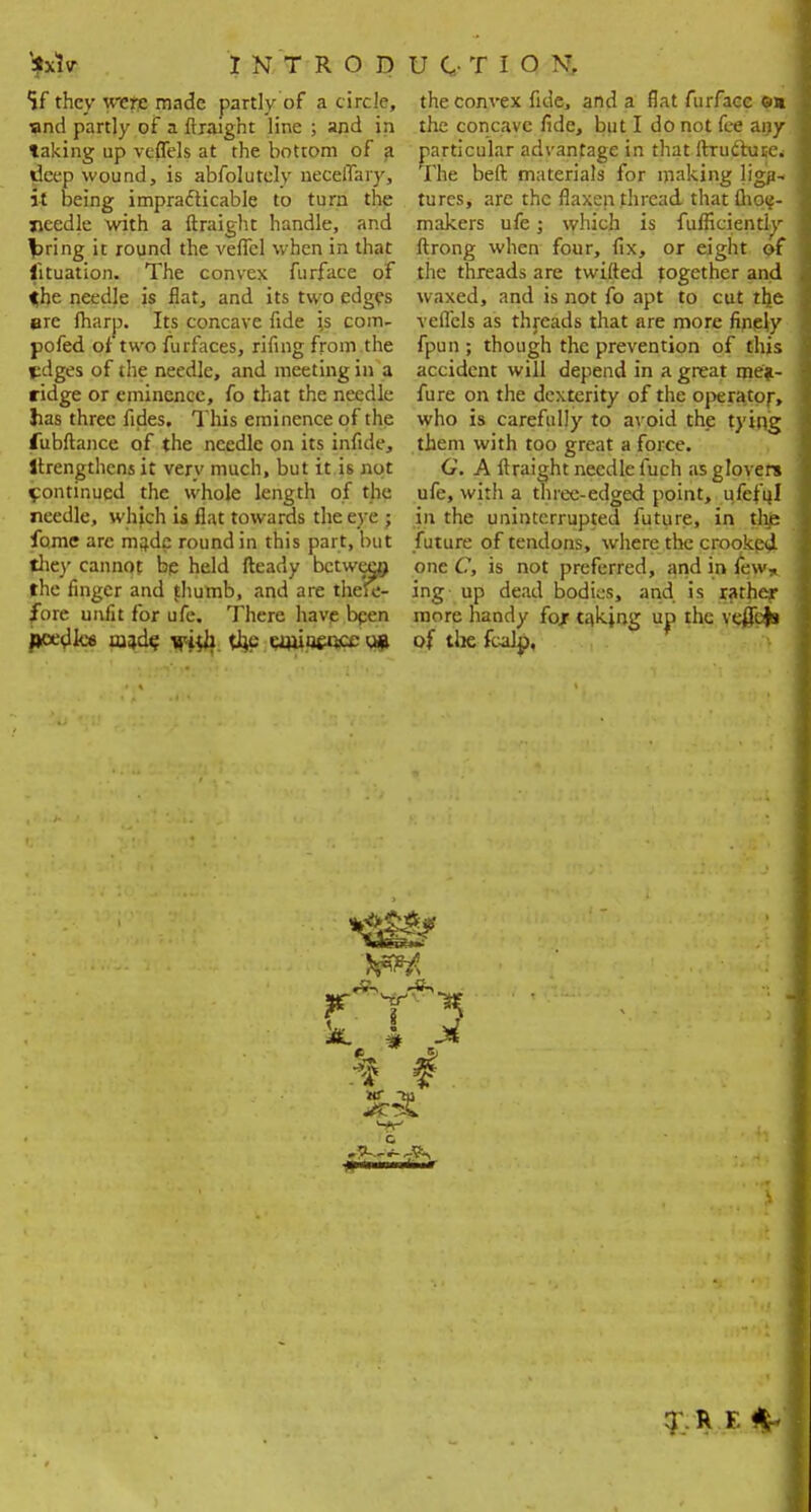 '*xlv INTRODUCTION. if they were made partly of a circle, ?nd partly of a ftraight line ; and in taking up veflels at the bottom of a deep wound, is abfolutely neceflary, it being impracticable to turn the needle with a ftraight handle, and fcring it round the veflcl when in that lituation. The convex furface of the needle is flat, and its two edges are (harp. Its concave fide js com- pofed or two furfaces, rifing from the pdges of the needle, and meeting in a ridge or eminence, fo that the needle lias three fides. This eminence of the fubftance of the needle on its infide, Itrengthcns it very much, but it is not ipontinucd the whole length of the needle, which is flat towards the eye; fome arc made round in this part, but they cannot be held fteady between the finger and fhumb, and are there- fore unfit for ufe. There have been ftfx'dlcs mad? jpjjh the uuiucuceu* the convex fide, and a flat furface ea the concave fide, but I do not fee any particular advantage in that ftrudtuse. The beft materials for making ligjN tures, are the flaxen thread, that flioc- makers ufe; which is fufficientiy ftrong when four, fix, or eight of the threads are twifted together and waxed, and is not fo apt to cut the veflels as threads that are more finely fpun ; though the prevention of this accident will depend in a great me*- fure on the dexterity of the operator, who is carefully to avoid the tying them with too great a force. G. A ftraight needle fuch as glovers ufe, with a three-edged point, ufefql in the uninterrupted future, in the future of tendons, where the crooked one C, is not preferred, and in tew* ing up dead bodies, and is rathejr more handy fojr taking up the veffofc of the fcalp,
