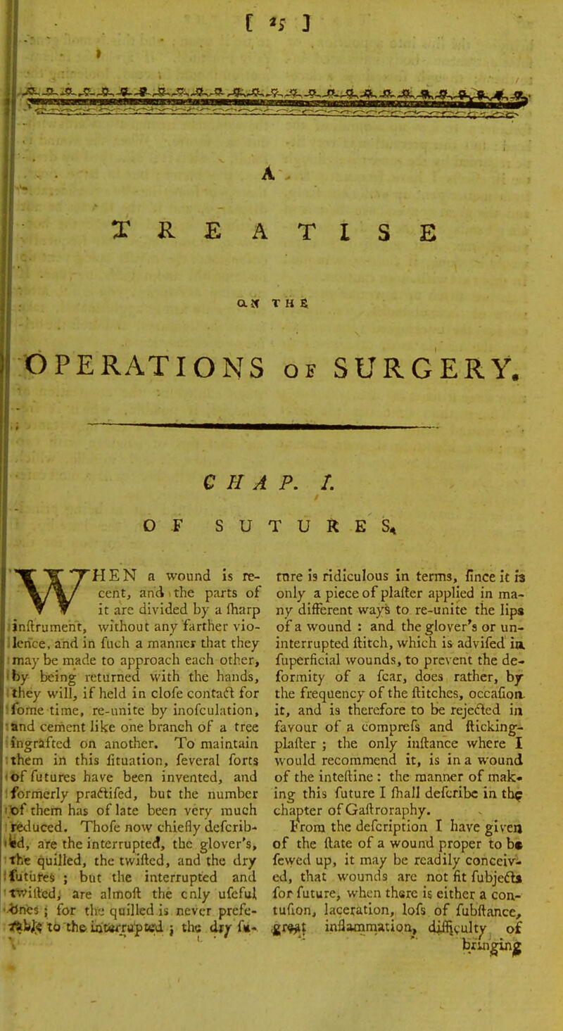 C *s 3 TREATISE OPERATIONS of SURGERY. CHAP. I. O F SUTURE S« WHEN n wound is re- cent, and i the parts of it are divided by a (harp inftrumeht, without any farther vio- lence, and in fuch a manner that they may be made to approach each other, by being returned with the hands, they will, if held in clofe contaft for Ibrne time, re-unite by inofculation, and cement like one branch of a tree ingrafted on another. To maintain them in this lituation, feveral forts of futures have been invented, and formerly pracfifed, but the number < of them has of late been very much reduced. Thofe now chiefly defcrib- 'ied, are the interrupted, the glover's, the quilled, the twiftcd, and the dry ! futures ; but the interrupted and 'twilled; are almoft the enly ufeful •fcnes ; for the quilled is never prefe- **bft to th& wtarrupted j the drr f«« rare is ridiculous in terms, flnce it is only a piece of plaller applied in ma- ny different ways to re-unite the lips of a wound : and the glover's or un- interrupted Hitch, which is advifed in. fuperficial wounds, to prevent the de- formity of a fear, does rather, by the frequency of the Hitches, occafion. it, and is therefore to be rejected in favour of a comprefs and fticking- plalter ; the only inftance where I would recommend it, is in a wound of the interline : the manner of mak- ing this future I fhall defcribc in thp chapter of Gaftroraphy. Irora the defcription I have given of the Hate of a wound proper to be fewed up, it may be readily conceiv- ed, that wounds arc not fit fubjecls for future, when there is either a cen- turion, laceration, lofs of fubftance, <gt<W\ inflammation, diffjvulty of brmginjg