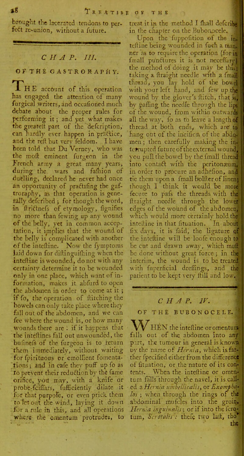 *8 T R K A T 1 S brought the lacerated tendons to per- feet reunion, without a future. C II A P. III. OF THE GASTRORAPHY. The account of this operation has engaged the attention of many furgical writers, and occafioned much debate about the proper rules for performing it; and yet what makes the greatelt part of the defcription, can nardly ever happen in priiclice, and the reft but very feldom. I have been told that Du Verney, who was the moft eminent furgeon in the French army a great many years, during the wars and fafhion of duelling, declared he never had once an opportunity of pradhfing the gaf- troraphy, as that operation is gene- rally described ; for though the word, in ftrictnefs of etymology, fignifies no more than fewing up any wound of the belly, yet in common accep- tation, it implies that the wound of the belly is complicated with another of the inteftine. Now the fymptoms laid down for diftineuifhins; when the • • • • inteftine is wounded, do not with any certainty determine it to be wounded only in one place, which want of in- formation, makes it abfurd to open the abdomen in order to come at it ; if fo, the operation of ftitching the bowels can only take place where they fall out of the abdomen, and we can fee where the wound is, or how many wounds there arc : if it happens that the interlines fall out unwounded, the bufinefs of the furgeon is to return them immediately, without waiting for fpirituous or emollient fomenta- tions; and in cafe thev puff up fo as to prevent their reduction by the fame orifice, you may, with a knife or probe:fcifiars, fufficiently dilate it for that purpofe, or even prick them to let out the wind, laying it down • for a rule in this, and all operations where the omentum protrudes, to EOF THE treat ir in the method I mall defcr^B in the chapter on the Bubonocele. 1 Upon the fuppofition of the in; I teftine being wounded in fuch a maJ nfir as to require the operation (for-|M fmall pufadlures it is not ncceflarjJB the method of doing it may be thflH taking a ftraight needle with a fmafl thready you lay hold of the bow3M with your left hand, and few up thai wound by the glover's ftitch, that 91 by parting the needle through the lim of the wound, from within outwardB all the way, fo as to leave a length.(■ thread at both ends, which are* tpJJ hang out of the iricificn of the abdcjfl men ; then carefully making the iijjj femiptcd future of theexternal woundH you pull the bowel by the fmall threaaj into contact with the peritonaeunjH in order to procure an adhefion, and tie them upon a fmall bolder of linerjpj though 1 think it would be motffl fecure to pals the threads with thel ftraight needle through the lower? 1 edges of the wound of the abdomer^B which would more certainly hold the I inteftine in that iituation. In aboiraj fix days, it is faid, the ligature qe| the inteftine wiil be loofe enough toll be cur and drawn away, which mull I be done without great force; in thfl interim, the wound is to be treateaj with fnperficial dreflings, and the i patient to be kept very Mill and lowiSJ CHAP. IV. OF THE BUBONOCELE.! W HEN the inteftine or omentum! falls out of the abdomen into any p:rt, the tumour in general is knowffl oythe name of Hernia, which is fara ther fpecilied either from the difference of iituation, or the nature of its con- tents. When the inteftine or omen| turn falls'through the navel, it is call' ed a Hernia umbellicalis, or Exompba4 Ids ; when through the rings of the'; abdominal mufcles into the groinj Hernia inguhialis: or if into the Icrcw turn, Scrotalis : thefe two hit, tho^ the