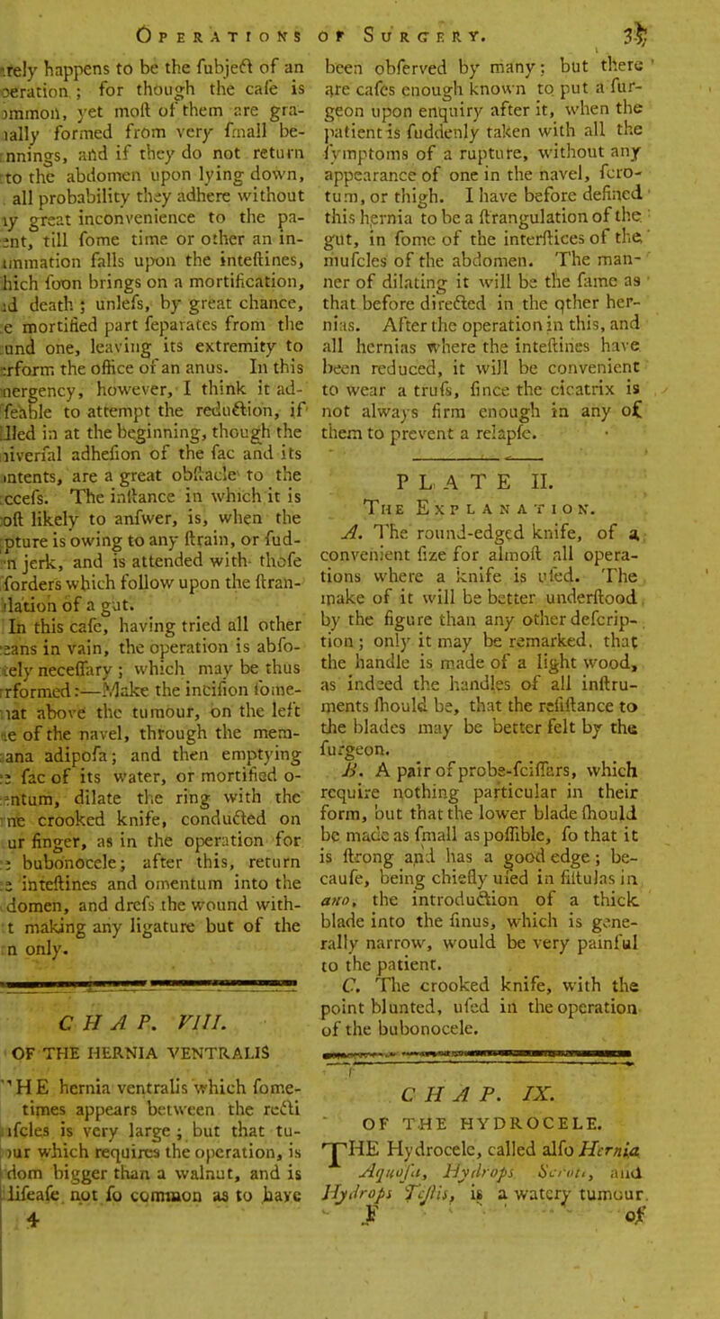 srely happens to be the fubject of an oeriition.; for though the cafe is jmmoil, yet moft of them are gra- lally formed from very frnall be- rnnings, and if they do not return ;to the abdomen upon lying down, . all probability they adhere without \y great inconvenience to the pa- ent, till fome time or other an in- lmmation falls upon the interlines, Inch foon brings on a mortification, id death ; unlefs, by great chance, :e mortified part feparates from the und one, leaving its extremity to nrforrr. the oflice of an anus. In this mergency, however,'I think it ad- Teable to attempt the reduction, if Jled in at the beginning, though the liverfal adhefion of the fac and its intents, are a great obftacle* to the ccefs. The initance in which it is ;oft likely to anfwer, is, when the rpture is owing to any ftrain, or fud- ■n jerk, and is attended with- thofe forders which follow upon the {tran- slation of a gut. In this cafe, having tried all other :sans in vain, the operation is abfo- tefy neceflary ; which may be thus rrformed:—Make the incifion fome- :iat above the tumour, on the left ie of the navel, through the metn- :ana adipofa; and then emptying fac of its water, or mortified o- »ntum, dilate the ring with the ne crooked knife, conducted on ur finger, as in the operation for :'; bubonocele; after this, return .z inteftines and omentum into the . domen, and drefs the wound with- t making any ligature but of the n only. CHAP. VIII. OF THE HERNIA VENTRALIS HE hernia ventralis which fome- times appears between the recti jifcles is very large ; but that tu- )ur which requires the operation, is idom bigger than a walnut, and is iiifeafe not fo common aa to laaye 4 been obferved by many; but there ' are cafes enough known to put a fur- geon upon enquiry after it, when the patient is fuddenly taken with all the lymptoms of a rupture, without any appearance of one in the navel, fcro- tum, or thigh. I have before defined1 this hernia to be a ftrangulation of the.: gut, in fomc of the interftices of the,' niufcles of the abdomen. The man- ' ner of dilating it will be the fame as 1 that before directed in the qther her- nias. After the operation in this, and all hernias where the inteftines have, been reduced, it will be convenient to wear a trufs, fince the cicatrix is not always firm enough in any o£ them to prevent a relapfe. PLATE II. Th e Explanation. A. The round-edged knife, of a. convenient fize for almoft all opera- tions where a knife is ufed. The . make of it will be better underftood, by the figure than any other defcrip-. tion ; only it may be remarked, that the handle is made of a light wood, as indeed the handles of all inftru- ments fhould be, that the rciiftance to the blades may be better felt by the furgeon. B. A pair of prcbe-fcifiars, which require nothing particular in their form, but that the lower blade fhould be made as fmall as poffible, fo that it is ftrong and has a good edge; be- caufe, being chiefly uled in filtulas in am), the introduction of a thick blade into the finus, which is gene- rally narrow, would be very painful to the patient. C. The crooked knife, with the point blunted, ufed in the operation of the bubonocele. v'' ^ ' ' ■ ■ CHAP. IX. OF THE HYDROCELE. 'jTiE Hydrocele, called alto Hernia Aquoju, Hydrops Scroti, and Hydrops fiilis, it a watery tumour. • I • ;  '   of [