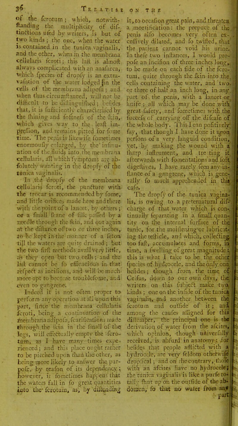 Treatise of the fcrotum; which, notwith- ftanding the multiplicity of dif- tinctions ufed by writers, is but of two kinds; the one, when the water is contained in the tunica vaginalis, and the other, when in the meinbrana cellularis fcroti; this lalt is almoft always complicated with an anafarca, which fpecies of dropfy is an extra- vafation of the water lodged {in the cells of the membrana adipofa; and when thus circumrhnced, will not be dirricnlt to be diilinguifncd ; befides that, it is fufiicientlv^charaderiiedby the lhining and foftnefs of the (kin,- which gives way to the leaft iin- rircfiion, and remains pitted for fonie time. The penis is lilccwife fometimes enormoufly enlarged, by the' infinu- ation of the fluids into the membrana cellularis, all which fymptoms are ab- folutely wanting in the dropfy of the tunica vaginalis. In thi dropfy of the membrana cellularis fcroti, the puncture with the trocar is recommended by fome, and little, orifice., made here and there with the point of a lancet, by others ; or a fmall ftane of (ilk pnfiTed by a needle through, the fkin, and out again at the diftarice oPtwo or three inches, tt> Be kept in the manner of a felon till the waters are quite drair.ud ; but the two firft methods avail Very little, as they open but two cells; and the laft cannot be fo efficacious in-that xefpecl as incifions, and will be much' moreapt to become troublcforne, and; even to gangrene. Indeed it is not often proper to perform any operation at all'upon this part, fince the membrana cellularis. fcroti, being a continuation of the menibrana adipofa, feanfications made through the ikin in'the ftaall of the legs, will effectually empty the fcro- tum, as I have many times expe. rienced; and this place ought rather to be pkched upon thaii the other, as being more likely to anfwer die pur- pofe, by reafon of its dependency; nowever, it fometimes happens that the waters fall in fo great quantities iuto the- fcrotum, as, by 'diftending on T ft E it, to bccafion great pain, and thrcatcflj a mortification: the prepuce of the. peius alfo becomes very often ei-1 ceffively dilated, and fo twirled, that the patient cannot void his urine*,! In thefe two inftances, I would pro-H pofe an incifion of three inches loog^j to be made on each fide of the fcro-.j turn, quite through the Ikin into the.; cells containing the water, and twofj or three of half an inch long, in any,] part of the penis, with a lancet or. j knife : fill which may be done with.] great fafety, and fometimej with the. fuccefs of carrying off the dif.afe of j the whole body. This I cm pofitivelyjj fay, that though I have done it upon j perfons of a very languid condition, j yet, by making the wound with a iharp inftrument, and tre:ting itj afterwards with fomentations and loft digefiives, I ,have rarely fecn any iri-J fiance of a gangrene, which is gene-j rally fo much apprehended in durj cafe. The dropfy of the tunica vagina-1 Us, is owing to a preternatural dif-'^ charge of that water which is con-j tinually feparating in a fmall quariJ tity on the internal furface of theJ tunic, for the moiiierving^or lubricatyj ing the tefidcle, and which, collecting,] too faft, accumulates and forms, uA time, a fu elling of great magnitude Ll this is what I take to be the other] fpecies of hydrocele, and theordy ori&.i befides; though from the lime oE Celfus, down to our own days, thej writers on this fubjedt make twoJ kinds; one on the in fide of the tunic| vaginalis, and another between the fcrotum and outfide of it ; ani* among the caufes alfigned for this' dii'.-m'per, the principal one is the It derivation of water from the afcites, II which opinion, though univerfally H received, is abfurd in anatomy: for II befides that people afflicted with att hydrocele, are very feldom otheruife1 It dro;->:ical; and on die contrary, thole|fc with an afcites have no hydrocele}It the tunica vaginalis is like a purfe to* H tall/ fhut up on the ontfidc of the ab-ij.- donrcn, lb that no water from anj|l> part||