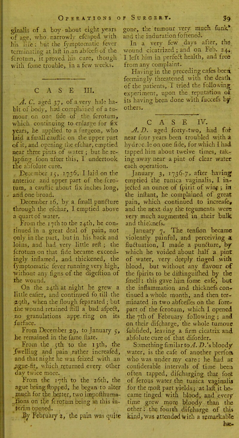 ginalis of a boy • about eight years of age, who. narrowly efcaped with his life: hut the fymptomatic fever terminating at laft in.an abfcefsof the fcrotum, it proved his cure, though with fome trouble, in a few weeks. CASE III. A. C. aged 37, of a very hale ha- bit of body, had complained of a tu- mour on one lide of the fcrotum, which continuing to enlarge for fix years, he applied to a furgeon, who laid afmallcauftic on the upper part of it, and opening ike efchar, emptied near three pints of water ; but he re- lapfing foon after this, I undertook the abfolute cure. December 15, 17361 I laid on the anterior and upper part of the fcro- tum, a cauftic about fix inches long, ■ and one broad. December 16. by a fmall punfture through the efchar, I emptied above a quart of water. From the 17th to the 24th, he con- tinued in a great deal of pain, not only in the part, but in his back and loins, and had very little reft ; the fcrotum on that lide became exceed- ingly inflamed, and thickened, the fymptomatic fever running very high, without an}' figns of the digeflion of the wound. On the 24th at night he grew a little eafter, and continued fo till the 29th, when the Hough feparated ; but the wound retained ftill a bad afpect, no granulations appearing on its furface. From December 29, to January 5, he remained in the fame ftate. From the 5th to the 13th, the /welling and pain rather increafed, and that night he was feized with an ague-fit, which returned every other day twice more. From the 17th to the 26th, the ague bsing ftopped, he began to alter much for the better, two impofthuma- lions on the fcrotum being in this in- terim opened. ' Bv February 2, the pain was quite gone, the tumour very much funk* and the induration foftened. In a very few days after, the wound cicatrized; and on Feb. 24* I left him in perfect health, and free from any complaint. Having in the preceding cafes beei feemingly threatened with the death of the patients, 1 tried the following experiment, upon the reputation of its having been done with fuccefs by others. CASE IV. A. D. aged forty-two, had for near four years been troubled with a hydrocle on one fide, for which I had tapped him about twelve times, tak- ing away near a pint of clear water each operation. January 3, 1736-7, after having emptied the tunica vaginalis, I in- jected an ounce of fpir.it of winf ; in the inftant, he complained of great pain, which continued to increafe, and the next day the teguments were very much augmented in their bulk and thicknefs. January 7. The tenfion became violently painful, and perceiving a fluctuation, I made a puncture, by which he voided about half a pint of water, very deeply tinged with blood, but without any flavour of the fpirits to be diftinguifhed by the fmell: this gave him fome eafe, but the inflammation and thicknefs con- tinued a whole month, and then ter- minated in two abfeefies on the fore- part of the fcrotum, which I opened the 7th of February following ; and on their difcharge, the whole turnout fiibfided, leaving a firm cicatrix and abfolute cure of that diforder. Something fimilarto^?. D.'s bloody water, is the cafe of another perfort who was under my care: he had at confiderable intervals of dime been often tapped, difcharging that fort of ferous water the tunica vaginalis for the rpoft part yields; at laft it be- came tinged with blood, and every time grew more bloody than the other: the fourth difcharge of this kind, was attended with a remarkable ha>