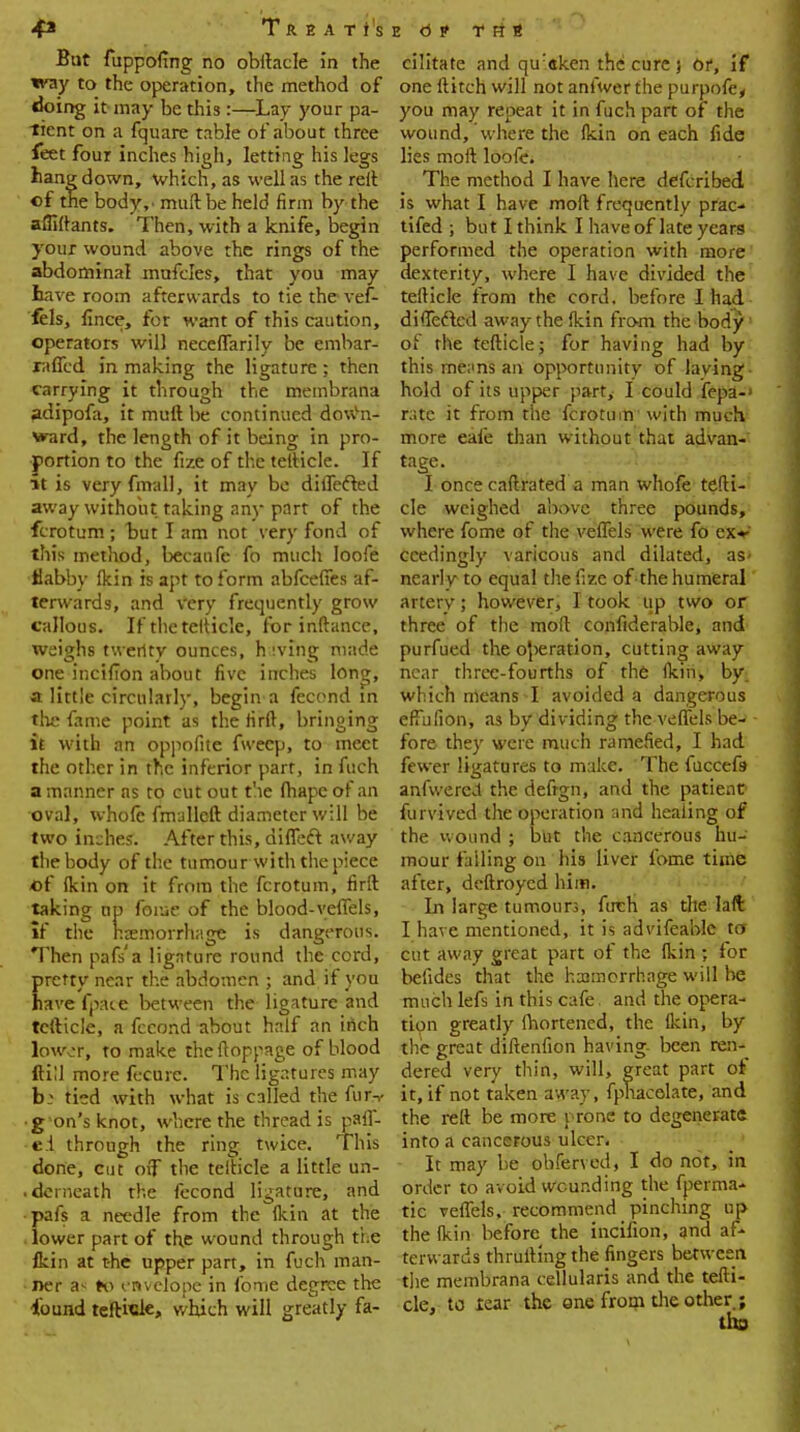 But fuppofing no obftacle in the way to the operation, the method of doing it may be this :—Lay your pa- tient on a fquare table of about three feet four inches high, letting his legs hang down, which, as well as the reit of the body,' muftbe held firm by the afliftants. Then, with a knife, begin your wound above the rings of the abdominal mufcles, that you may have room afterwards to tie the vef- fels, fince, for want of this caution, operators will neceflarily be embar- raffed in making the ligature ; then carrying it through the membrana adipofa, it muft be continued down- ward, the length of it being in pro- portion to the fize of the tefticle. If it is veryfmall, it may be differed away without taking any part of the fcrotum; but I am not very fond of this method, becanfc fo much Ioofe flabby Ikin is apt to form abfcefies af- terwards, and very frequently grow callous. If the tefticle, for inftance, weighs twenty ounces, hiving made one incifion about five inches long, a little circularly, begin a fecond in the fame point as the firft, bringing it with an oppofite fwecp, to meet the other in the inferior part, in fuch a manner as to cut out the fhapcof an oval, whole fmalleft diameter will be two inches. After this, diffeft away the body of the tumour with the piece of (kin on it from the fcrotum, firft taking up feme of the blood-veflels, if the hemorrhage is dangerous. Then pafs'a ligature round the cord, pretty near the abdomen ; and if you have fpate between the ligature and tefticle, a fecond about half an inch lowor, to make theftoppage of blood ftill more fecurc. The ligatures may bi tied with what is called the fur-,- •g on's knot, where the thread is pa^ e.l through the ring twice. This done, cut off the tefticle a little un- .derneath the fecond ligature, and pafs a needle from the (kin at the lower part of the wound through ti.e fkin at the upper part, in fuch man- ner a- to envelope in fome degree the found tefticle, which will greatly fa- cilitate and qu:aken the cure } or, if one ftitch will not anfwer the purpofe* you may repeat it in fuch part of the wound, where the fkin on each fide lies moft loofe. The method I have here defcribed is what I have moft frequently prac- tifed ; but I think I have of late years performed the operation with more dexterity, where I have divided the tefticle from the cord, before I had difleftcd away the (kin from the body1 of the tefticle; for having had by this menns an opportunity of laving hold of its upper part, I could fepa-> rate it from the fcrotum with much more eafe than without that advan- tage. -'! - • ■ v; I once caftrated a man whofe tefti- cle weighed above three pounds, where fome of the veflels were fo exv ccedingly varicous and dilated, as- nearly to equal the fize of the humeral artery; however, I took up two or three of the moft confiderable, and purfued the operation, cutting away near three-fourths of the (kin, by. which means I avoided a dangerous eftufion, as by dividing the veflels be- fore they were much ramened, I had fewer ligatures to make. The fuccefij anfwereJ the defrgn, and the patient furvived the operation and heaiing of the wound ; but the cancerous hu- mour falling on his liver fome time after, deftroyed him. In large tumours, fuch as the laft I have mentioned, it is advifeablc to cut away great part of the (kin ; for befides that the hcomcrrhage will be much lefs in this cafe, and the opera- tion greatly (hortened, the (kin, by the great diftenfion having been ren- dered very thin, will, great part oi it, if not taken away, fpnacelate, and the reft be more prone to degenerate into a cancerous ulcer. It may be obferved, I do not, in order to avoid wounding the fperma- tic veflels, recommend pinching up the (kin before the incifion, and af- terwards thrufting the fingers between the membrana cellularis and the tefti- cle, to tear the one from the other ;
