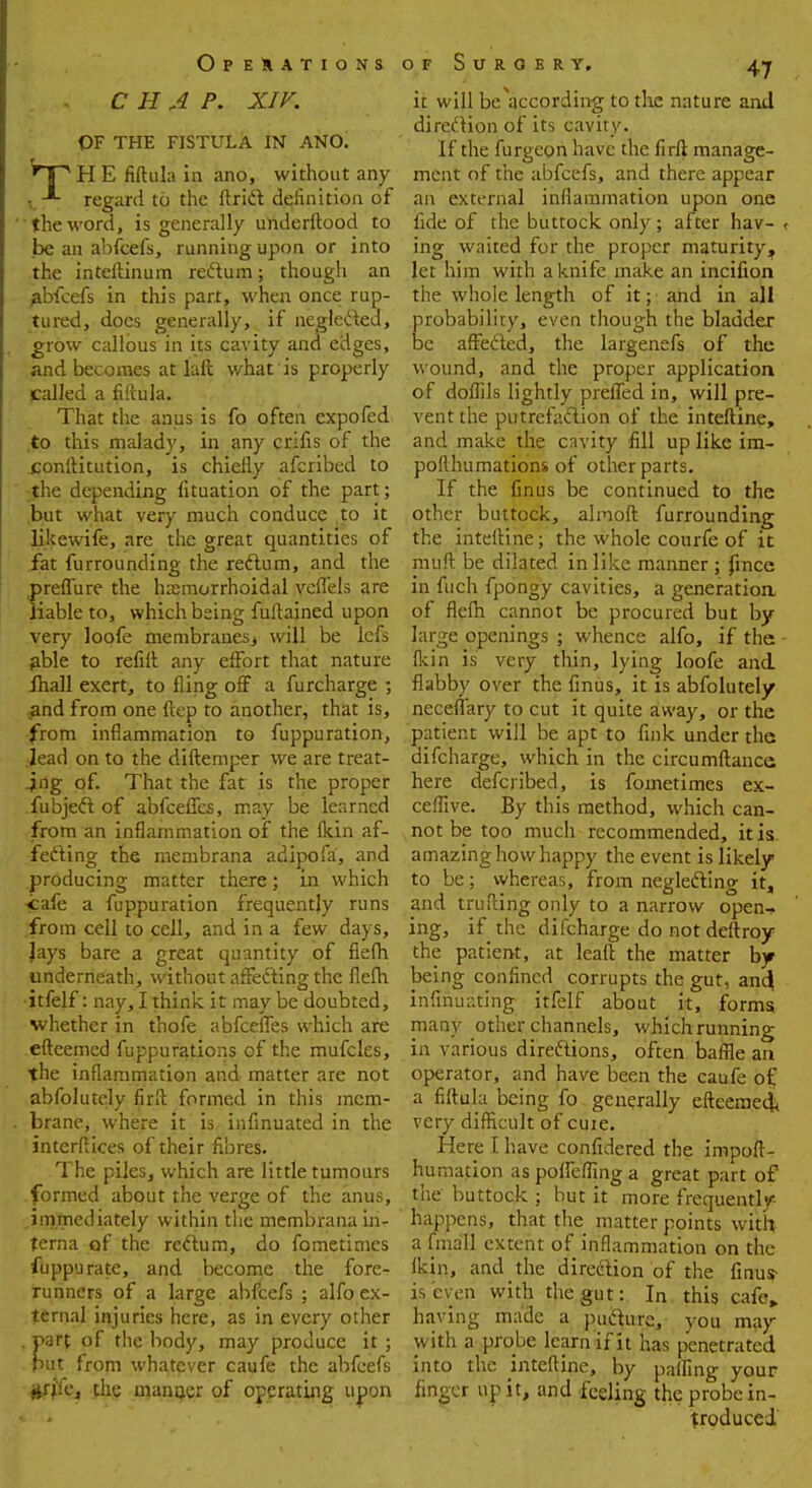 CHAP. XIV. OF THE FISTULA IN ANO. fpHE fiftula in ;mo, without any l regard to the ftricl: definition of the word, is generally underftood to be an abfeefs, running upon or into the inteftinum rectum; though an abfeefs in this part, when once rup- tured, does generally, if neglected, grow callous in its cavity and edges, and becomes at laft what is properly called a fiftula. That the anus is fo often expofed to this malady, in any crifis of the conftitution, is chiefly afcribed to the depending lituation of the part; but what very much conduce to it likewife, are the great quantities of fat furrounding the rectum, and the .preffure the hasmorrhoidal veffels are liable to, which being fuftajned upon very loofe membranes, will be lefs able to refill: any effort that nature fliall exert, to fling off a furcharge ; and from one ftep to another, that is, from inflammation to fuppuration, .lead on to the diftemper we are treat- ing of. That the fat is the proper fubject of abfceffes, may be learned from an inflammation of the fkin af- fecting the membrana adipofa, and producing matter there; in which •cafe a fuppuration frequently runs from cell to cell, and in a few days, Jays bare a great quantity of flefh underneath, without affecting the flefli •itfelf: nay, I think it may be doubted, whether in thofe abfceffes which are efteemed fuppurations of the mufcles, the inflammation and matter are not abfolutely firft formed in this mem- brane, where it is infinuated in the interfaces of their fibres. The piles, which are little tumours formed about the verge of the anus, immediately within the membrana in- terna of the rectum, do fometimes fuppurate, and become the fore- runners of a large abfeefs ; alfo ex- ternal injuries here, as in every other . part of the body, may produce it ; put from whatever caufe the abfeefs iiffic, the maimer of operating uppn it will beVcording to the nature and direction of its cavity. If the furgcon have the firft manage- ment of the abfeefs, and there appear an external inflammation upon one fide of the buttock only ; after hav- ing waited for the proper maturity, let him with a knife make an incifion the whole length of it; and in all probability, even though the bladder be affected, the largenefs of the wound, and the proper application of doffils lightly preffed in, will pre- vent the putrefaction of the inteftine, and make the cavity fill up like im- pofthumations of other parts. If the finus be continued to the other buttock, alinoft furrounding the inteftine; the whole courfe of it muft be dilated in like manner ; fince in fuch fpongy cavities, a generation of flefli cannot be procured but by large openings ; whence alfo, if the fkin is very thin, lying loofe and flabby over the fmus, it is abfolutely neceffary to cut it quite away, or the patient will be apt to fink under the difcharge, which in the circumftance here defenbed, is fometimes ex- ceffive. By this method, which can- not be too much recommended, it is amazing how happy the event is likely to be; whereas, from neglecting it, and trufting only to a narrow open- ing, if the difcharge do not deftroy the patient, at leaft the matter by being confined corrupts the gut, and} irifinuatihg itfelf about it, forms many other channels, which running in various directions, often baffle an operator, and have been the caufe of a fiftula being fo generally efteemed^ very difficult of cuie. Here I have confidered the impoft- humation as poffefflng a great part of the buttock ; but it more frequently happens, that the matter points with a fmall extent of inflammation on the fkin, and the direction of the Anus- is even with the gut: In this cafe„ having made a pucture, you may with a probe learn if it has penetrated into the inteftine, by paffing your finger up it, and feeling the probe in- troduced