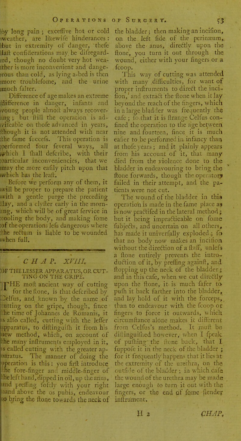 hoy long pain ; exceffive hot or cold weather, are likewife hinderances: Hbut in extremity of danger, thefe Halt confiderations may. be difregard- red, though no doubt very hot wea- tither is more inconvenient and dange- rrous than cold, as lying a-bed is then imore troublefome, and the urine anuch falter. Difference of age makes an extreme ^difference in danger, infants and r/oung people almotl always recover- iiing ; but fti 11 the operation is ad- rvifeable on thofe advanced in years, tkhough it is not attended with near [the fame fuccefs. This operation is poerformed four feveral ways, all which I (hall defcribe, with their particular inconveniencies, that we Knay the more eafily pitch upon that Mvhich has the lealt. Before we perform any of them, it Hpl be proper to prepare the patient ».vith a gentle purge the preceding Hay, and a clyfter early in the morn- ung, which will be of great fervice in :cooling the body, and making fome ))f the operations lefs dangerous where :rhe reftum is liable to be wounded svhen full. CHAP. XVIII, ))F THE LESSER APPARATUS, OR CUT- TING ON THE GRIPE. TPHE molt ancient way of cutting for the Rone, is that defcribed by .Telfus, and known by the name of cutting on the gripe, though, fince !:he time of Johannes de Romanis, it *s alfo called, cutting with the lefler apparatus, to diftinguifh it from his »ew method, which, on account of rhe many inftruments employed in it, ss called cutting with the greater ap- paratus. The manner of doing the operation is this : you firfl introduce he fore-finger and middle-finger of Hieleftband, dipped in oil,up the anus, und preffing foftly with your right nand above the os pubis, endeavour up bring the ftone towards the neck of the bladder; then making an incifion, on the left fide of the perineum,, above the - anus, direCtly upon the ftone1, you turn it out through the wound, either with your fingers or a fcoop. This way of cutting was attended with many .difficulties, for want of proper inftruments to direcT: the inci-- fion,' and extradt the ftone when it lay beyond the reach of the fingers, which in a large bladder was frequently the cafe ; fo that it is ftrange Celfus con- fined the operation to the age between nine and fourteen, fince it is much eafier to be performed in infancy than, at thofe years; and it plainly appears from his account of it, that many died from the violence done to the bladder in endeavouring to bring the ftone forwards, though the operator? failed in their attempt, and the pa- tients were not cut. The wound of the bladder in this operation is made in the fame place a? is now pradtifed in the lateral method ; but it being impracticable on fome fubjedts, and uncertain on all others, has made it univerfally exploded-; fo that no body now makes an incifion without the direction of a ftaff, unlefs a ftone entirely prevents the intro- duction of it, by preffing againft, and flopping up the neck of the bladder; and in this cafe, when we cut direclly upon the ftone, it is much fafer to pufh it back farther into the bladder, and lay hold of it with the forceps, than to endeavour with the fcoop or fingers to force it outwards, which circumftance alone makes it different from Celfus's method. It muft be dii'.inguifhed however,; when I fpeak of pufhing' the ftone back, that I fuppofe it in the neck of the bladder ; for it frequently happens that it lies at the extremity of the urethra, on the cutfide of the bladder; in which cafe the wound of the urethra may be made large enough to turn it out with the fingers, or the end of fome {lender inftrument.