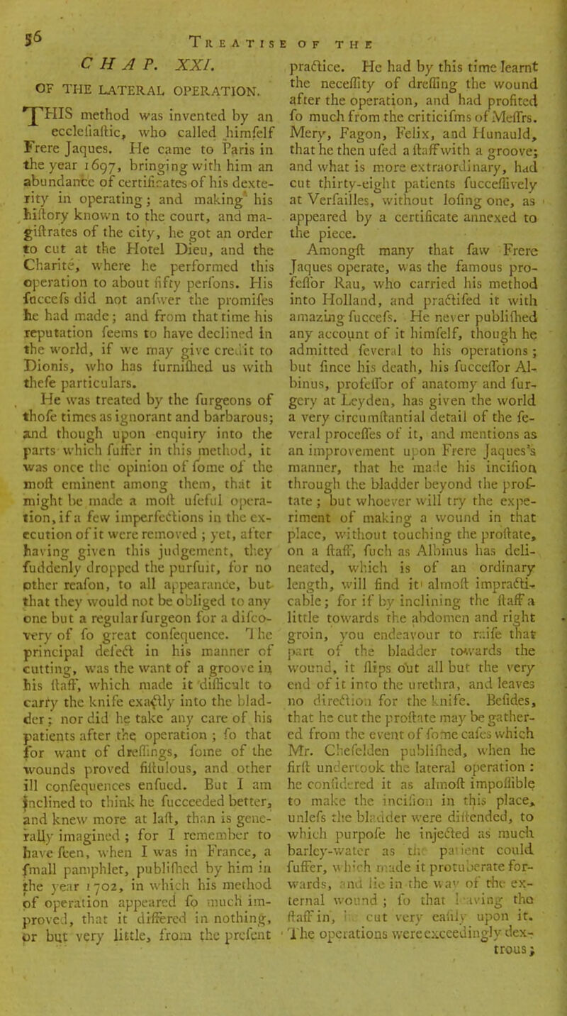 CHAP. XXI. OF THE LATERAL OPERATION. 'T'HIS method was invented by an ecclelialtic, who called himfelf Frere Jaques. He came to Paris in the year 1697, bringing with him an abundance of certificates of his dexte- lity in operating; and making' his fciftory known to the court, and ma- giftrates of the city, he got an order to cut at the Hotel Dieu, and the Charite, where he performed this operation to about fifty perfons. His fuccefs did not anfwer the promifes lie had made; and from that time his reputation feems to have declined in the world, if we may give credit to Dionis, who has furnifhed us with thefe particulars. He was treated by the furgeons of thofe times as ignorant and barbarous; and though upon enquiry into the parts which fuffcr in this method, it was once the opinion of fome of the mofl eminent among them, that it might be made a molt ufeful opera- tion, if a few imperfections in the ex- ecution of it were removed ; yet, after having given this judgement, they fuddenly dropped the purfuir, for no pther reafon, to all appearance, but that they would not be obliged to any one but a regularfurgeon for a difco- very of fo great confequence. The principal deleft in his manner of cutting, was the want of a groove in, Ms itaff, which made it difficult to carry the knife exactly into the blad- der ; nor did he take any C3re of his patients after the, operation ; fo that for want of dreflings, fome of the wounds proved filtulous, and other ill confequences enfucd. But I am Inclined to think he fuccceded better, and knew more at laft, than is gene- rally imagined ; for I remember to havefeen, when I was in France, a fmall pamphlet, publifhed by him in the year 1702, in which his method of operation appeared fo much im- proved, that it differed in nothing, or but very little, from the prefent practice. He had by this time learnt the neceflity of drefling the wound after the operation, and had profited fo much from the criticifms of MefTrs. Mery, Fagon, Felix, and Hunauld, that he then ufed a ltafFwith a groove; and what is more extraordinary, had cut thirty-eight patients fucceffively at Verfailles, without lofing one, as appeared by a certificate annexed to the piece. Amongft many that faw Frere Jaques operate, was the famous pro- feflbr Rau, who carried his method into Holland, and praclifed it with amazing fuccefs. He never publifhed any account of it himfelf, though he admitted feveral to his operations; but fince his death, his fucceffor Al~ binus, profefibr of anatomy and fur- gcry at Leyden, has given the world a very circumftantial detail of the fe- veral procefles of it, and mentions as an improvement upon Frere Jaques's manner, that he made his incifion, through the bladder beyond the prof- tate ; but whoever will try the expe- riment of making a wound in that place, without touching the proftate, on a ftaff, fucli as Albinus has deli- neated, which is of an ordinary length, will find it' almoft impradti-. cable; for if by inclining the ftaff a little towards the abdomen and right groin, you endeavour to rdfe that part of the bladder towards the wound, it flips out all but the very end of it into the urethra, and leaves 110 direction for the knife. Befides, that he cut the proftate may be gather- ed from the event of fome cafes which Mr. Chefelden publifhed, when he firft undertook the lateral operation : he confidered it as almoft impoflible to make the incifion in this place, unlefs the bladder were diitended, to which purpofe he injecled as much barley-water as the patient could fuffer, which made it protuberate for- wards, and lie in the wav of the ex- ternal wound; fo that leaving tho ftaff in, rh cut very eaiily upon it. The operations were exceedingly dex-? trous;