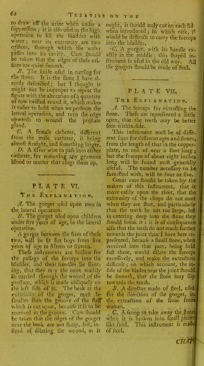 to draw off (he urine when under a fuppreflion • it is alfo ufed in the high operation to fill the bladder with water ; near its extremity are two orifices, through which the water affes into its cavity. Care fliould e taken that the edges of thefe ori- fices are quite, fmooth. B. The . knife ufed in cutting for the ftone. It is the fame I have al- ready defcribed; but I thought it might not be improper to repeat the figure with, the alteration of a quantity of tow twifled round it, which makes it eafter to hold when we perform the lateral operation, and turn the edge upwards to wound the proilate gland. C. A female catheter, different from the male catheter, it being almoft ftraight, and fomething larger. P, A filver wire to pafs into either catheter, for removing any grumous blood or matter that clogs them up. PLATE VI. The Explanation, A. The gorget ufed upon men in the lateral operation. , R. The gorget ufed upon children under five years of age, in the lateral operation. A gorge* between the fizes of thefe two, will be fit for boys from five years of age to fifteen or fixteen. Thefe inltruments arc hollow for the paffagc of the forceps into the bladder, and their handles lie flant- ihg, that thev m ;y the more readily be carried through the wound of the proftatc, which is made obliquely on the left fide of it. The bealc at the extremity of the gorget, mull be fmaller than the groove of the ftaff which is cut upon, becaufeitis to be received in the groove. Care Ihould be taken that the edges of the goigct neat the beak are not fharp, left, m- ftead of dilating the wound, as it ON THE ought, it mould only cut on each fid when introduced ; in which cafe, ic would be difficult to carry the forceps into the bladder, ■C.' A gorget, with its handle ex- actly in the middle; this (haped in- ftniment is ufed in the old way. All the gorgets mould be made of fleel. PLATE VII. The Explanation. A. The forceps for extracting th» ftone. Thefe are reprefented a little open, that the teeth may be better feon within-fide. This inftrument muft be of diffe- rent fijes for different ages andftones, from the length of that in the copper- late, to one of near a foot long; ut the forceps of about eight inche$ long will be found molt generally ufeful. The number ncceflary to be furnifhed with, will be four or five. Great care fliould be taken by the makers of this inftrument, that it move eafily upon the rivet, that die extremity of the chops do not meet when they are (hut, and particularly that the teeth be not too large, lefl; in entering deep into the ftone they fliould break it : it is of confequenco alfo that the teeth do not reach farther towards the joint than I have here re- prefented, becaufe a fmall ftone, when received into that part, being held, fall there, would dilate the forceps exceffively, and make the extraction difficult; on which account, the in» fide of the blades near the joint fliould be fmooth,, that the ftone may flip towards the teeth. B. A director made of fleel, ufe for the direction of the gorget, i the extraction of the ftone fro women. C. A fcoop to take away the ft on when it is broken into fmall piece likc.farid. This inftrument is mad of ftcel, eft
