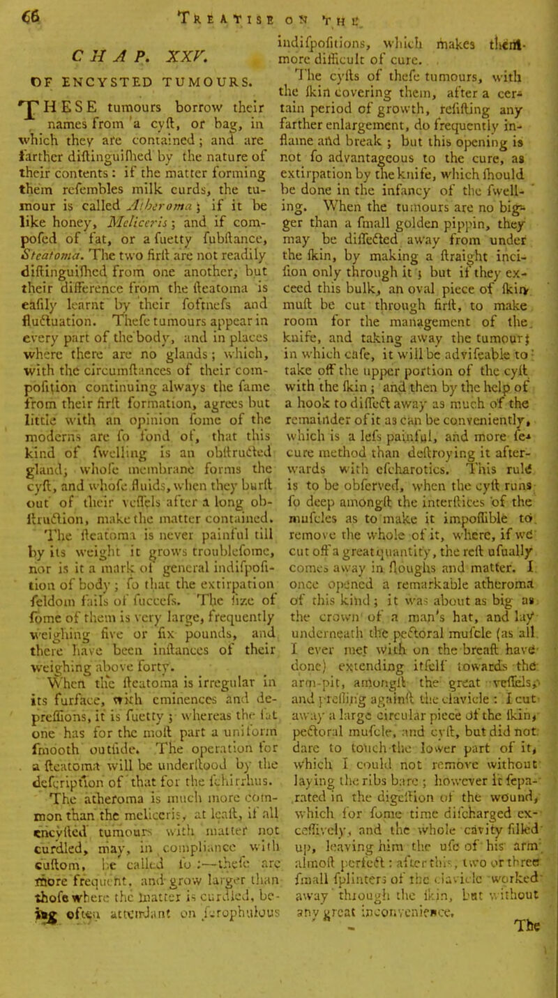 CHAP. XXV. OF ENCYSTED TUMOURS. H E S E tumours borrow their names from 'a cyft, or bag, in which they are contained; and are farther diftinguilhed by the nature of their contents: if the matter forming them rcfembles milk curds, the tu- mour is called Atheroma \ if it be like honey, Mclica-h; and if com- pofed of fat, or a fuetty fubftance, Stcatoma. The two firll are not readily diftinguilhed from one another, but their difference from the ileatoma is eafily learnt by their foftnefs and fluctuation. Thefe tumours appear in every part of the body, and in places where there are no glands; which, with the circumftances of their corn- ponton continuing always the fame from their firft formation, agrees but little with an opinion fomc of the moderns are fo fond of, that this kind of fwclling is an obllructed gland; whole membrane forms the cyft, and whofe fluids, when they burft out of their vcffels after a long ob- lirudlion, make the matter contained. The Ileatoma is never painful till by its weight it grows troublefome, nor is it a mark oi general indifpofi- tion of body ; fo that the extirpation feldom fails of fuccefs. The lize ot fome of them is very large, frequently weighing five or fix pounds, and there have been inftances of their weighing above forty. When the Ileatoma is irregular in its furface, with eminences and de- preffions, it is fuetty 5 whereas the iat one' has for the moll part a uniform fmdoth outfide. The operation for a fteatoma will be underltood by the defcription of that for the llhirrhus. The atheroma is much more com- mon than'the mcliccrh , at kail, if all encyfted tumours with matter not curdled, may, in ( compliance with cuftom, be' called lb :—thefe arc more'frequent, and grow larger than thofewhere the matter is curdted, bc- ofieu attendant on fjrophulous ON V H L'. indifpofiiions, which makes tltcrtt- morc difficult of cure. . The cyils of thefe tumours, with the Ikirt covering them, after a cer* tain period of growth, refilling any farther enlargement, do frequently in- flame and break ; but this opening is not fo advantageous to the cure, as extirpation by the knife, which fhould be done in the infancy of the fwell- ing. When the tumours are no big- ger than a fmall golden pippin, they may be differed away from under the Ikin, by making a ftraight inci- fion only through it \ but it they ex- ceed this bulk, an oval piece of (kin- muft be cut through firll, to make room for the management of the. knife, and taking away the tumour % in which cafe, it will be advifeable to: take off the upper portion of the cyll with the lkin ; and then by the help of a hook todiffeftaway as much of the remainder of it as can be conveniently, which is a lefs painful, and more fe-» cure method than deftroying it after- wards with cfcharotics. This rule* is to be obferved, when the cyll runs fo deep amongll the interlaces of the mufcles as to make it impoflible to. remove the whole of it, where, if wd cut off a greatquantity, the reft ufually comes away in Aoughs and matter. I once opened a remarkable atheroma of this kind; it was about as big as the crown' of a man's hat, and lay underneath the perioral mufcle (as all I ever met With on the brcaft have- done) extending itfelf towards the arni-pit, amongll the great vefiels^ and prelliiig againft the clavicle :':Icut' away a large circular piece df the Iklhj- peftoral mufcle. and cyll, but did not dare to touch-the lower part of it, which I could not remove without laying the ribs bare ; however It fepa- .rated in the digcllion of the wound, which for fome time difcharged ex- ceffively, and the whole cavity filkd' up, leaving him the ufe of' his' arm almoft perfeft : after this two or three ; fmall fplinters of the clavicle -worked' away' thiough the ikin, bat without anv urcat inconvenience. ' - The