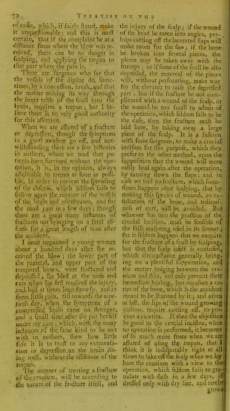 ofca£s, whj.ch,. if fairly ftated, make it unquestionable; and this is moft certain,' that if the complaint he at a diflance from where the blow was re- ceived, there can be no danger in fcalpingj and applying the trepan to that part where the pain is. There arc.. furgeons who fay that the veffels of the diploe do. fome- times,by a co.ncuflion, break, ai>d that the matter making its way through the inner table of the fcull into the brain, requires a trepan ; but I be- lieve there js no very good authority for this affcrtion. When we are affined qf a fradlure pr depreffipn, though the fymptoms in a great meafure go off, and not- withstanding there are a few hiflories jn authors, where we read that pa- tients havcpfarvived without the ope- ration, it is,, in my opinion, always, qdvjfeablc to trepan as foon as poflU blc, in order to prevent the fpreading of the nbfcefr, which feldom fails to follow upon {he rupture of the veffels of the brain and membranes, and for the moft part in a few days ; though there are. a great many inflances of fractures notbringing on a fatal ab- fcefs for fi great length of time after the accident. I once trepanned a young woman about a hundred days after (he re- ceived'the blow; the lower part of the parietal, and upper part 'of the temporal ,boi\es, were fractured and depreffed „ (he bled at the nofe and fars when flie firfl received the injury, ;ind had at times bcendrowfy, and in fqme little pain, till towards the nine- tieth day, when the fymptoms of a compreffed brain came on Stronger, and a fmall time after lhe put herfelf under my care ; wbich, with the many inflances of the fame kind to be met with in authors, (hew how little fafe it is to trull to any extravafa- tion or depreffion on the brain do- ing well, without the ^diftance of the jtiepan. The manner of treating a fracture pf tEe cranium, will be according to the nature of fhe fracture jtfelf, and the injury of the fcalp; if the wound of the head be toren into angles, per- , haps cutting off the lacerated flaps will' make room for the faw; if the bone: be. broken into feveral pieces, the pieces may be taken away with the forceps; or if fome of the fcull be alfo depreffed, the removal of the pieces will, without perforating, make w.ay for the elevator to raife the depreffed , part but if the fracture be not com- plicated with a wound of the fcalp, or the wound be too fmall to admit of the operation, which feldom fails to be the cafe, then .the fracture mull be laid bare, by taking away a large piece of the'fcalp. It is a fafhion. with fome furgeons, to make a cruciaj- incifion for this purpofe, which they,, prefer to the other method, upon tho fuppofition that the wound will more ealily heal again after the operation,, by turning down the flaps; and in cafe we find no fracture, which focne- times happens after fcalping, that by- making this fpecics of wouudj an ex~ foliation of the bone, and tediouf- nefs of cure, will be avoided. Bu% whoever has ften the practice of the crucial incifion, rfluft be fenfible of the falfe reafoning ufcd in its favour; for it feldom happens that we enquire for the fracture of a fcull by fcalping* but that the fcalp itfelf is contufed, which circumftance generally bringt ing on a plentiful Suppuration, an4 the matter,lodging between the cra- nium and fkin, not only prevent their immediate healing, but occafion a ca* Ties' of the bong, which is the accident meant to be Shunned by it; and often, at laft, the lips of the wound growing callous, require cutting off, to pro- cure a cicatrix. If then the objection be good to the crucial incifion, when no operation is performed, it becomes of fo much mpre force when we are affured of ufing the trepan, that J think it is indifputably right at all times to take off the fcalp when we lay bare the cranium with a view to the operation, which feldom f ails to gra- nulate with flefh in a few da.ys, if dreffed only with dry lint, and rarely row! 9