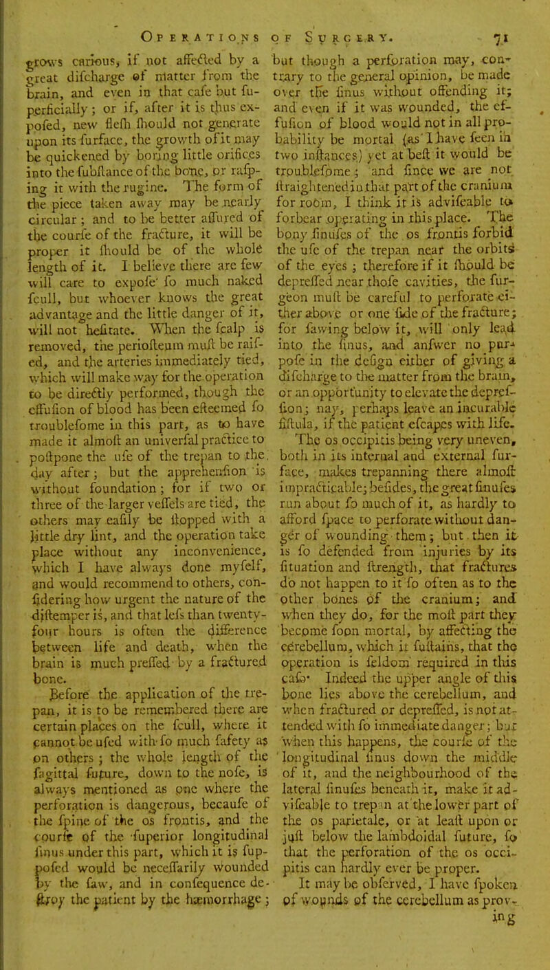 Op e r a tion s grows carious, if not affected by a great difcharge of matter from the brain, and even in that cafe but fu- perficially ; or if, after it is thus ex- pofed, new flefli (hould not generate upon its furface, the growth ofit may be quickened by boring little orifices into the fubftance of the bone, pr rafp- ing it with the rugine. The form of the piece taken away may be nearly circular ; and to be better affined of the courfe of the fracture, it will be proper it mould be of the whole length of it. I believe there are few will care to expofe' fo much naked fcull, but whoever knows the great advantage and the little danger of it, will not helitate. When the fcalp h removed, the periofteiim mult be raif- ed, and the arteries immediately tied, which will make way for the operation to be directly performed, though the effufion of blood has been efteemed fo troublefome in this part, as to have made it almoft an univerfal practice to poltpone the ufe of the trepan to the. day after; but the apprehenhon is without foundation; for if two or three of the larger veffels are tied, the others may eafily be flopped with a little dry lint, and the operation take place without any inconvenience, which I have always done myfelf, and would recommend to others, con- fidering how urgent the nature of the <ijftemper is, and that lefs than twenty- four hours is often the difference between life and death, when the brain is much preffed by a fractured bone. JBefore the application of the tre- pan, it is to be remembered there are certain places on the fcull, where it cannot be ufed witlvfo much fafety a? on others; the whole length of the fagittal future, down to the nofe, is always mentioned as pne where the perforation is dangerous, becaufe of the fpine of the os frontis, and the courft of the fupcrior longitudinal iinus under this part, which it is fup- pofed would be neceffarily wounded by the faw, and in confequence de- favy the patient by the liaemorrhage ; of S y r c e r y. 71 but though a perforation may, con- trary to the general opinion, be made o\er tfie finus without offending it; and even if it was wounded, the ef- fufion of blood would not in all pro- bability be mortal {as'lhave feen in two inltauces) yet at beft it would be' trpublefpme ; and fmce we are not ltraightenediuthat part of the cranium for room, I think it is advifeable to» forbear operating in this place. M*e bpny finufes of the os frontis forbid the ufc of the trepan near the orbits* of the eyes ; therefore if it mould be depreffbd near thofe cavities, the fur- geon muff be careful to perforate ■ei- ther above or one fide of the fracture; for fawing below it, will only lead into the finus, and anfwer no par-* pofe in the defigu either of giving a difcharge to die matter frpm the bram, or an opportunity to elevate the depref- lion; nay, yerhaps leave an incurable ffitula, if the patient efcapes with life. The os occipitis being very uneven, both in its internal and external fur- face, makes trepanning there alrnoff impracticable; befides, the great finufes run about fo much of it, as hardly to afford fpace to perforate without dan- ger of wounding them; but then it is fo defended from injuries by its fituation and ftrength, that fractures do not happen to it fo often as to the other bones pf the cranium; and when they do, for the moll part they become fopn mortal, by affecting the cerebellum, which it fultaihs, that the operation is feldorn required in this ca£b' Indeed the upper angle of tliis bone lies above the cerebellum, and when fractured or depreffed, is not at- tended with fo immediate danger; b jr when this happens, the courfe of the longitudinal linus down the middle of it, and the neighbourhood of the lateral iinufes beneath it, make it ad- vifeabje to trepan at'the lower part of the os parietale, or at lealt upon or juft below the lambdoidal future, fo that the perforation of the os occi pitis can hardly ever be proper. It may be obferved, I have fpoken. pf wounds of the cerebellum as provr kg