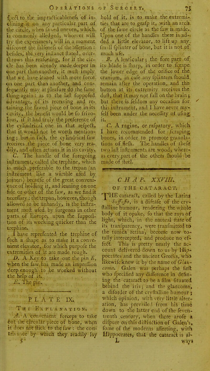 fpeft to the impraclicablenefs of in-, dining it on any particular part of the circle, when fa \ed uneven, which is commonly alledgedj whoever will try the experiment) will in a moment difcover the falfetiefs of the aflertion : bolides, the veryiniiance Hated, over-?, throws this realbning, for it the cir- cle has been already made deeper in> one part thananothciy it rauft imply- that we have leaned with more force on one part -than another, and con- sequently may at pleasure do the fame thing again : as to the lad fuppofed adv antage, of its receiving and rer. tabling the fawed piece of bone in its canity, tlie benefit would be fo frivo- lous, ii it had truly the preference of the cylindrical one in that refpedt, that it would not be worth mention- ing ; but in fact-, the cylindrical faw receives .the piece of bone very rea- oily, and often retains it in its cavity* C. The handle of the foregoing inftrument,- called the trephine, which is much,.preferable to the trepan (an inftrument like a wimble ufed by joiners) becaufc of the great conveni- ence of holding it, and leaning on one fide or other of the faw, as we find it neceflary : the trepan* however, though allowed to be unhandy, is the inftru- ment mo ft ufed by furgeons in other parts of Europe, upon the Supposi- tion of its working quicker than the trephine* . I have represented the trephine of Such a ihape as to make it a conve- nient elevator, .for which purpofe the extremities of it are made rough. t..D. A Key to take out the pin B, when the faw, has made an impreflion deep enough to be worked without the help of it* ' E. The pin. PLATE IX» The ExTLAHATIONi J^'.,A''cc'nv,eni£!nt forceps to take 6ivt the circular piece of bone, when it does not Itick to the faw : the com trhance by which they readily lay hold of it, is to make the extremi- ties that are to grafp it, with anarch, of the fame circle as the faw is.made. Upon one of the handles there is ad-, ded a little elevator, to lift up any^ (mall fplinter of bone, but it is not of much ufc, . .2?. A lenticular 5 the forepart of its blade is (harp, in order to fcrape the lower edge of the orifice of the cranium, in cafe any l'plinters lhould remain after the operation, and the button at its extremity receives the duft, that it may not fall on the brain; but there is feldom any occafion for this inftrument, and I have never my- fell been under the neceihty of ufing it. C. A rugine, or rafpatory, which I have recommended for fcraping bones* in order to promote granula- tions of flelh. The handles of thefd two laft inftruments arc wood> where* as every part of the others lhould be made of ftcel. CHAP, XXVIlh OF THE CATARACT* ■jTHE cataract* called by the Latins Suffiif.o, is a difeafe of the crv- ftalline humour, rendering the whole body of it opake, fo that the rays of light, which, in the natural ftate of its tranfparency, were tranfmitted to the tunica' retina* become now to- tally intercepted-, and produce no ef- feci. This is pretty nearly the ac- count delivered down to us by Hip- pocrates and the ancient Greeks, who likewifc knew it by the name of Glau- coma* Galen was perhaps the firft who fpecified any difference in defin- ing the cataract to be a film fituated, behind the iris; and the glaucoma* a diforder of the cryftalline humour ; which opinion, with very little alter- ation, has prevailed from his time down to the latter end of the Seven- teenth century, when there arofe a difpute on this distinction of Galen's, fome of the moderns aiTerting, with Hippocrates* that the cataract is al- L ways