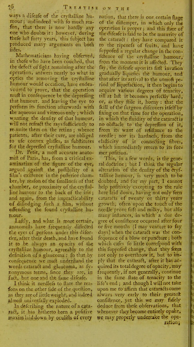 15 TdEATI! ways a difeafe of the cryftalline hu- mour; and indeed with fo much rea- fon, that there is now hardly any one who doubts it: however, during thefe laft forty years, this fubject lias produced many arguments on both lides. Mathematicians having obferved, in thofc who have been couched, that the defect of fight remaining after the operation, anfwers nearly to what in optics the removing the cryftalline humour would occafion, have endea- voured to prove, that the operation muft in confequence be the deprefling that humour, and leaving the eye to perform its function afterwards with the aqueous and vitreous only ; which w anting the denlity of that humour, will not refrafl the raysfufticientlv to re-hnite them on the retina ; whence patiehts, after their cure, arc obliged to ufe convex glaffes, as fubftitutes fcr the depreffed cryftalline humour. Dr. Petit, a moft accurate anato- mift of Paris, Has, fiom a critical ex- aminatian of the figure of the eye, argued againft the poflibility of a film's exiuence in the pofterior cham- ber, by reafon of the fmallneis of that chamber, or proximity of the cryllal- jint! humour to the back of the iris; and again, from the impracticability of diflodging fuch a film, without offending the found cryftalline hu- mour. Laftly, and what is more certain, anatomifts have frequently difl'ected the eyes of perfons under this difor- der, after their death, and have found it to be always an opacity of the cryftalline humour, agreeably to the definition of a glaucoma : fo that by confequence we muft understand the words cataract and glaucoma, as fy- r.onymous terms, fince they are, in fact, but one and the fame difeafe. I think it needlefs to ftate the rea- sons on the other fide of the queftion, as they are of little weight, and indeed almoft univcrfalJy exploded. In defcribing the nature of a cata- ract, it has hitherto been a pofitive maxim laid dow n by oculifts of every E ON THE nation, that there is one. certain ftage of the diftemper, in which only the operation is proper; and this ftate of the difeafe is laid to be the maturity of the cataradt: they have compared it to the ripenefs of fruits, and have fuppofed a regular change in the con- liftence of the cryftalline humour, from the moment it is affected. They fay, the difeafe upon its firft invafion gradually liquefies the humour, and that after its arrival to the utmoft pe- riod of liquefaction, it then begins to acquire various degrees of tenacity, till at laft it becomes perfectly hard, or, as they ftile it, horny : that the fkill of the furgeon difcovers itfelf by fixing on that time for the operation, in which the fluidity of the cataradt is no obftacle to the depreflion of it, from its want of refillance to the needle; nor its hardnefs, from the elafticity of it connecting fibres, which immediately return to its for- mer pofition. This, in a few words, is the gene- ral doctrine ; but I think the regular alteration of the denlity of the cTyf- talline humour, is very much to be doubted, and for my part, I cannot help pofitively excepting to the rule here laid down, having not only feen cataracts of twenty or thirty years growth, often upon the touch of the needle prove foft and milky, but alfo many inftances, in which a due de- gree of confiftence occurred after four or five months (I may venture to fay days) when the cataract was the con- fequence of a blow or puncture; both which cafes fo little correfpond with this fuppofed change, that they fcem not only to overthrow it, but to im- ply that the cataract, after it has ac- quired its total degree of opacity, may frequently, if not generally, continue in the fame ftate of tenacity to the life's end ; and though I will not take upon me to affirm that cataracts come always very early to their greateft confiftence, yet this we may fafely deduce from thefe obfervations, that whenever they become entirely opake, we may properly undertake the ope-