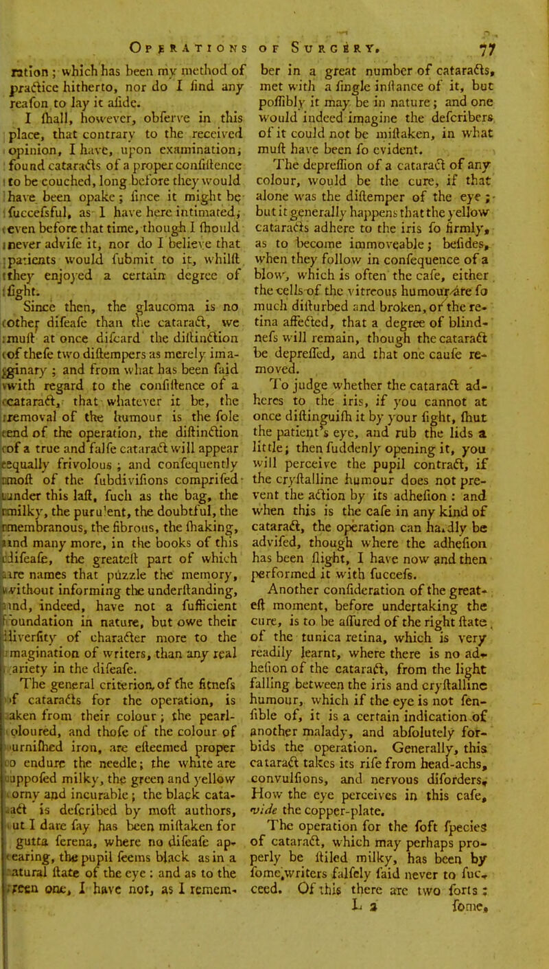 ration ; which has been my method of practice hitherto, nor do I iind any reafon to lay it alide. I lhall, however, obferve in this place, that contrary to the received opinion, I have, upon examination; found cataracts of a proper confidence to be couched, long before they would have been opake; lince it might be fuccefsful, as 1 have here intimated, even before that time, though I mould i never advife it, nor do I believe that patients would fubmit to it, whild tthey enjoyed a certain degree of l fight. Since then, the glaucoma is no ;other difeafe than the cataract, we :mud at once difcard the diiUnction iof thefe two diftempers as merely ima- ginary ; and from what has been faid vwith regard to the confidence of a • cataract, that whatever it be, the removal of the humour is the fole tend of the operation, the diftinclion rof a true and falfe cataract will appear esqually frivolous ; and confequentJy mod of the fubdivifions comprifed- under this lad, fuch as the bag, the I Tnlky, the puru'ent, the doubtful, the nmembranous, the fibrous, the making, und many more, in the books of this i difeafe, the greatefl part of which ire names that puzzle the memory, * vithout informing the underdanding, pmd, indeed, have not a fufHcient oundation in nature, but owe their cliverfity of character more to the Irmagination of writers, than any real B ariety in the difeafe. The general criterion, of the fitnefs h>f cataracts for the operation, is jaaken from their colour; the pearl- joloured, and thofe of the colour of b 'urnifhed iron, are efteemed proper ico endure the needle; the white are luuppofed milky, the green and yellow liorny and incurable ; the black cata- kact is defcribed by mod authors, . ut I dare fay has been miftaken for gutta ferena, where no difeafe ap- pearing, the pupil feems black as in a ratural date of the eye : and as to the preen one, I have not, as I remem- ber in a great number of cataracts, met with a Angle inilance of it, but poflibly it may be in nature; and one would indeed imagine the defcribers of it could not be miflaken, in what mud have been fo evident. The depreflion of a cataract of any colour, would be the cure, if that alone was the didemper of the eye ; - but it generally happens that the yellow cataracts adhere to the iris fo firmly, as to become immoveable; befides, when they follow in confequence of a blow, which is often the cafe, either the cells of the vitreous humour/are fo much didurbed and broken, or'the re- tina affected, that a degree of blind- nefs will remain, though the cataract be deprelTed, and that one caufe re- moved. To judge whether the cataract ad- heres to the iris, if you cannot at once didinguifh it by your fight, Ihut the patient's eye, and nib the lids a little; then fuddenly opening it, you will perceive the pupil contract, if the crydalline humour does not pre- vent the action by its adhefion : and when this is the cafe in any kind of cataract, the operation can hardly be advifed, though where the adhefion has been flight, I have now and then performed it with fuccefs. Another confideration of the great- eft moment, before undertaking the cure, is to be adured of the right date, of the tunica retina, which is very readily learnt, where there is no ad» helion of the cataract, from the light falling between the iris and crydalline humour, which if the eye is not fen- fible of, it is a certain indication of another malady, and abfolutely for- bids the operation. Generally, this cataraft takes its rife from head-achs, eonvulfions, and nervous diforders. How the eye perceives in this cafe, vide the copper-plate. The operation for the foft fpecies of cataract, which may perhaps pro- perly be diled milky, has been by fomc.writers falfely faid never to fuc« ceed. Of this there arc two forts: L a fome.