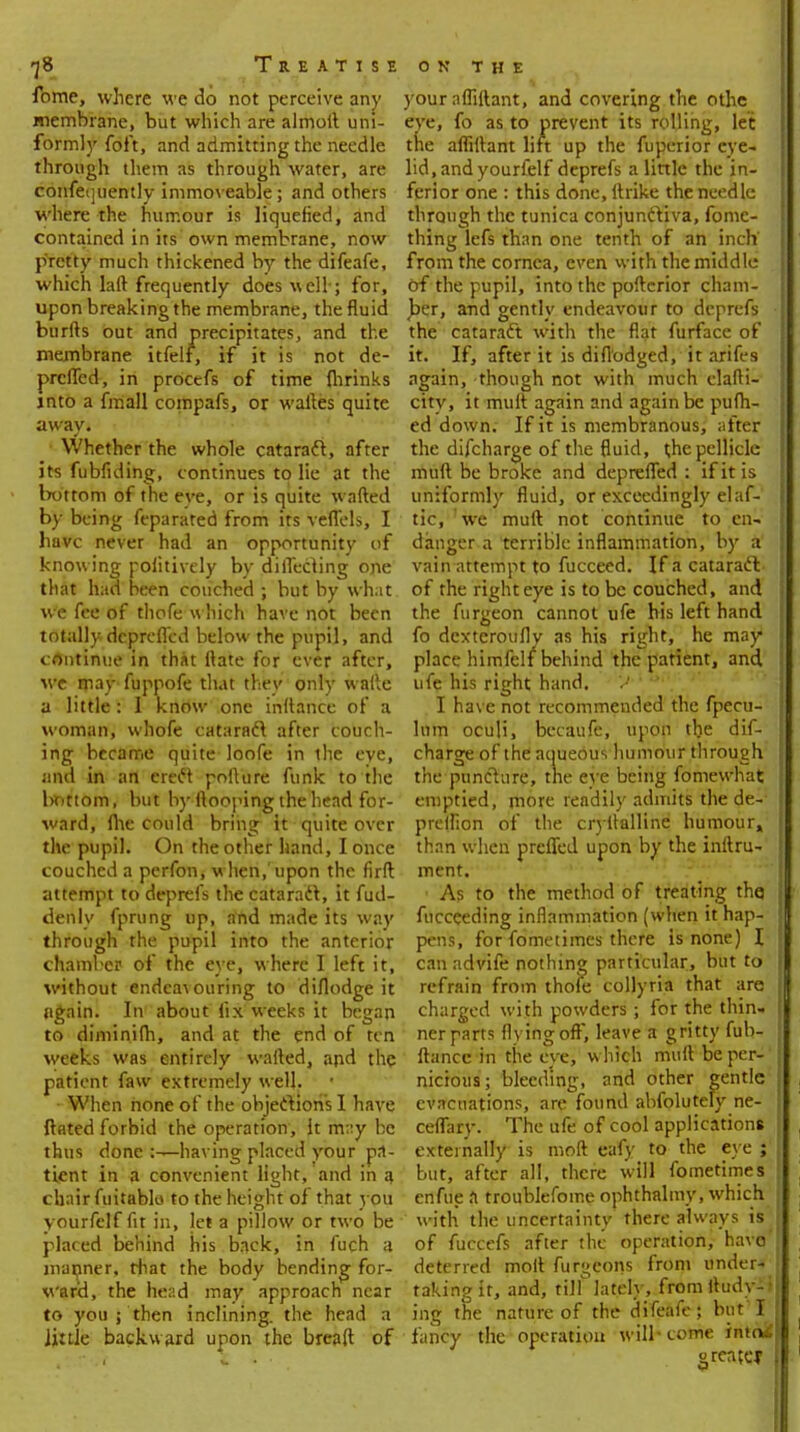 -j8 Treatise fome, where we do not perceive any membrane, but which are almoft uni- formly foft, and admitting the needle through them as through water, are confequently immoveable; and others where the humour is liquefied, and contained in its own membrane, now pretty much thickened by the difeafe, which laft frequently does well; for, upon breaking the membrane, the fluid burlts out and precipitates, and the membrane itfelf, if it is not de- prcfled, in procefs of time (hrinks into a fmall compafs, or waftes quite away. Whether the whole cataract, after its fubfiding, continues to lie at the bottom of the eve, or is quite w afted by being feparated from its veflels, I have never had an opportunity of know ing poiitively by directing one that had been couched ; but by what we fee of thofe which have not been totally deprcfled below the pupil, and continue in that ftate for ever after, we may fuppofe that they only waftc a little: I know one inftance of a woman, whofe cataract after couch- ing became quite loofe in the eve, and in an erect pofture funk to the bottom, but by ftooping the head for- ward, me could bring it quite over the pupil. On the other hand, I once couched a perfon, w hen,'upon the firft attempt to deprefs the cataract, it fud- denly fprung up, and made its way through the pupil into the anterior chamber of the eye, where I left it, without endeavouring to diflodge it again. In about fix weeks it began to diminifh, and at the end of ten weeks was entirely wafted, arid the patient faw extremely well. When none of the objections I have ftated forbid the operation, it m:;y be thus done having placed your pa- tient in a convenient light, and in a chair fuitablo to the height of that you yourfelf fit in, let a pillow or two be placed behind his back, in fuch a manner, that the body bending for- ward, the head may approach near to you ; then inclining, the head a Jiule backw ard upon the breaft of ON THE your afliftant, and covering the othc eye, fo as to prevent its rolling, let the afliftant lift up the fuperior eye- lid, and yourfelf deprefs a little the in- ferior one : this done, ftrike the needle through the tunica conjun&iva, fome- thing lefs than one tenth of an inch' from the cornea, even with the middle of the pupil, into the pofterior cham- ber, and gently endeavour to deprefs the cataract with the flat furface of it. If, after it is diflodged, it arifes again, though not with much elafti- city, it mult again and again be pufh- ed down. If it is membranous, after the difcharge of the fluid, t,he pellicle muft be broke and depreiTed : if it is uniformly fluid, or exceedingly elaf- tic, we muft not continue to en- danger a terrible inflammation, by a' vain attempt to fucceed. If a cataract of the right eye is to be couched, and the furgeon cannot ufe his left hand fo dcxteroufly as his right, he may place himfclf behind the patient, and ufe his right hand. U 1 I have not recommended the fpecu- lum oculi, becaufe, upon the dif- charge of the aqueous humour through. I the puncture, trie eye being fomewhat emptied, more readily admits the de- I predion of the cryftalline humour, I than when prcfled upon by the inftru- ment. ■ As to the method of treating the fucceeding inflammation (when it hap- pens, for fometimes there is none) I can advife nothing particular, but to refrain from thofe collyria that are charged with powders; for the thin- ner parts flying off, leave a gritty fub- ftancc in the eye, w hich muft be per-' nicious; bleeding, and other gentle evacuations, are found abfolutely ne- ceflary. The ufe of cool applications externally is moft eafy to the eye ;' but, after all, there will fometimes enfue a troublefoine ophthalmy, which with the uncertainty there always is of fuccefs after the operation, havo- deterred molt furgcons from under- taking it, and, till lately, fromltudy-i ing the nature of the difeafe; but I fancy the operation will-tome into* grente*