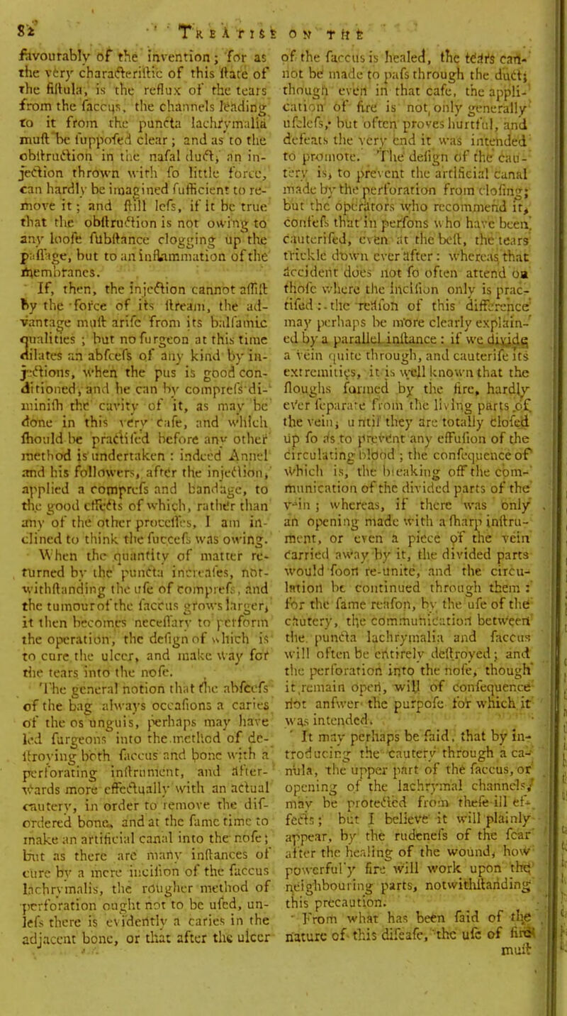 favourably of the invention; for as the very characterise of this (tare of the filtula, is the reflux of the teats from the faceup, the channels leading to it from the puncta lachrymalfa muft *bc fuppofed clear; and as to the obltruction in the nafal duct, an in- jection thrown with fo little force, can hardly be imagined fufficient to re- move it; and ftlll Iefs, if it be true that the obltruction is not owing to any loofe ftlbitance clogging up the p;ifiige, but to an inflammation of the membranes. If, then, the injection cannot aftilt by the force of its ilream, the ad- vantage muft arifc from its balfamic qualities ; but noftirgeon at this time dilates an abfeefs of any kind by in- jections, when the pus is good con- ditioned, and he can by comprclVdi- minifh the cavity of it, as may be done in this verv Cafe, and which fhould be practifed before any other method is'undertaken : indeed Annel and his followers, after the injection/ applied a comprefs and bandage, to the good effects of which, rather than any of the other procclTes, I am in- clined to think the fuccefs was owing. When the quantity of matter re- turned by the' puncta increafes', not- withftanding the ufe of comprefs, and the tumourofthe faccus vrows larger/ it then becomes neceflary to perform the operation, the defignof which is to care.the ulcer, and make way for the tears into the nofe. The general notion that the abfeefs of the bag always occafions a caries of the os unguis, perhaps may have led furgeons into the.method of de- (froying both faccus and bone with a perforating inurnment, and after- wards more effectually with an actual oauterv, in order to remove the dif- ordered bona, and at the fame time to make an artificial canal into the nofe; but as there arc many inftances of cure by a mere iuciiion of the faccus Inchrymalis, the rougher method of •perforation ought not to be ufed, un- lets there is evidently a caries in the adjacent bone, or tliuX after the ulcer of the faccus is healed, the te'aYs can- not be made to pafs through the duct; thougn even in that cafe, the appli- cation of fire is not, only generally ufclcfs,- but often proves hurtful, arid defeats the very end it was intended to promote. The deiign of the cau- tery is, to prevent the artificial canal made by the perforation from doling; but the operators who recommend it, confefs that in perfons who have been! cautcrifed, e\en at the belt, the tears: trickle dtnvn ever after: whereas that accident does not fo often attend oa fhofc where the incilion only is pracr tifed :-thc rcaibn of this difference may perhaps be more clearly explain- ed by a parallel initance : if we divjd^ a Vein quite through, and cauterife its extremities, it is well known that the Houghs farmed by the tire, hardly ever leparat'e from the living parts of the vein; u mil' they are totally clofed up fo rfs to prevent any effufion of the circulating blood ; the confequcncc of Which is, the Iv.eaking off the com-' munication of the divided parts of the v-mii ; whereas, if there was only an opening made with a fharp inftru- mcnt, or even a piece of the vein carried away by it, the divided parts would foort re-unite, and the circu- lation lit continued through them : for the fame reafon, by the ufe of the' cautery, the communication between' the. puncta lachrymalia and faccus will often be entirely deltroyed; and the perforation into the nofe, though it .remain operi, -will of confequence: riot anfwer' the purpofe for which it was intended. It may perhaps be faid. that by in- troducing the cautery through a ca-- mila, the upper part of the faccus, or opening of the lachrymal channel?/ mav be protected from thefe ill 'if* feels;' but I believe' it will plainly appear, by the rudenefs of the fear' after the herding of the wound, how powerful')' fire will work upon the neighbouring parts, notwithstanding this precaution. ■ From what has been faid of the nature of-this difeafc, the ufc of fire- mm