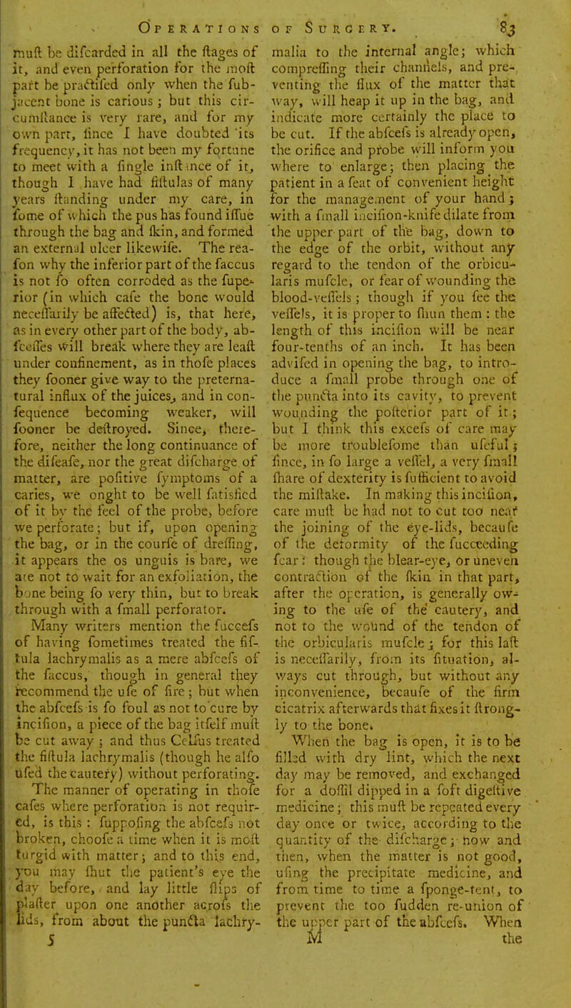 muft be difcarded in all the ftages of it, and even perforation for the inoft part be praftifed only when the fub- jacent bone is carious ; but this cir- cumflance is very rare, and for my own parr, lince I have doubted 'its frequency, it has not been my fortune to meet with a fingle inft-.nee of it, though 1 have had fiftulas of many years Handing under my care, in fume of which the pus has found iflue through the bag and Ikin, and formed an externul ulcer likewife. The rea- fon why the inferior part of the faccus is not fo often corroded as the fupe<- rior (in which cafe the bone would neceflarily be affecled) is, that here, as in every other part of the body, ab- fceiTes will break where they are leaft under confinement, as in thofe places they fooner give way to the preterna- tural influx of the juices,, and in con- fequence becoming weaker, will fooner be deftroyed. Since, there- fore, neither the long continuance of the difeafe, nor the great difcharsre of matter, are pofitive fymptoms of a caries, we onght to be well fatisficd of it by the feel of the probe, before we perforate; but if, upon opening the bag, or in the courfe of dreffing, it appears the os unguis is bare, we a'e not to wait for an exfoliation, the bone being fo very thin, but to break through with a fmall perforator* Many writers mention the fuccefs of having fometimes treated the fif- tula lachrymalis as a mere abfeefs of the faccus, though in general they recommend the ufe of lire ; but when the abfeefs is fo foul as not to cure by incifion, a piece of the bag itfeif muft be cut away 5 and thus Cc-lfus treated the fiftula lachrymalis (though he alfo lifed the cautery) without perforating. The manner of operating in thofe cafes where perforation is not requir- ed, is this : fuppofing the abfeefs not broken, choofe a lime when it is molt turgid with matter; and to this end, you may Ihut the patient's eve the day before, and lay little flips of plafter upon one another acrofs the lids, from about the puntta lachry- malia to the internal angle; which comprefling their channels, and pre-, venting the flux of the matter that way, will heap it up in the bag, and indicate more certainly the place to be cut. If the abfeefs is already open, the orifice and pfobe will inform you where to enlarge; then placing the patient in a feat of convenient height for the management of your hand > with a finall incifion-knife dilate from the upper part of the bag, down to the edge of the orbit, without any regard to the tendon of the orbicu- laris mufcle, or fear of wounding the blood-veflels; though if you fee the veflels, it is proper to fliun them : the length of this incifion will be near four-tenths of an inch. It has been advifed in opening the bag, to intro- duce a finall probe through one of the puncta into its cavity, to prevent wounding the pofterior part of it; but I think this excefs of care may be more troublefome than ufeful; fip.ee, in fo large a vefl'el, a very fmall (hare of dexterity is futhcient to avoid the miftake. In making this incifion, care muft be had not to cut too nea.f the joining of the eye-lids, becaufe of the detormity of the fucceeding fear: though the blear-eye, or uneven contraction of the ficin in that part, after the operation, is generally ow- ing to the ufe of the cautery, and not to the wound of the tendon of the orbicularis mufcle y for this laft is neceflarily, from its fituation, al- ways cut through, but without any inconvenience, becaufe of the firm cicatrix afterwards that fixes it ftrong- ly to the bone* When the bag is open, it is to be nihd with dry lint, which the next day may be removed, and exchanged for a doflil dipped in a foft digeltive medicine; this muft be repeated every day once or twice, according to the quantity of the difchargej- how and then, when the matter is not good, ufing the precipitate medicine, and from time to time a fponge-tent, to prevent the too fudden re-union of the uoper part of the abfeefs. When